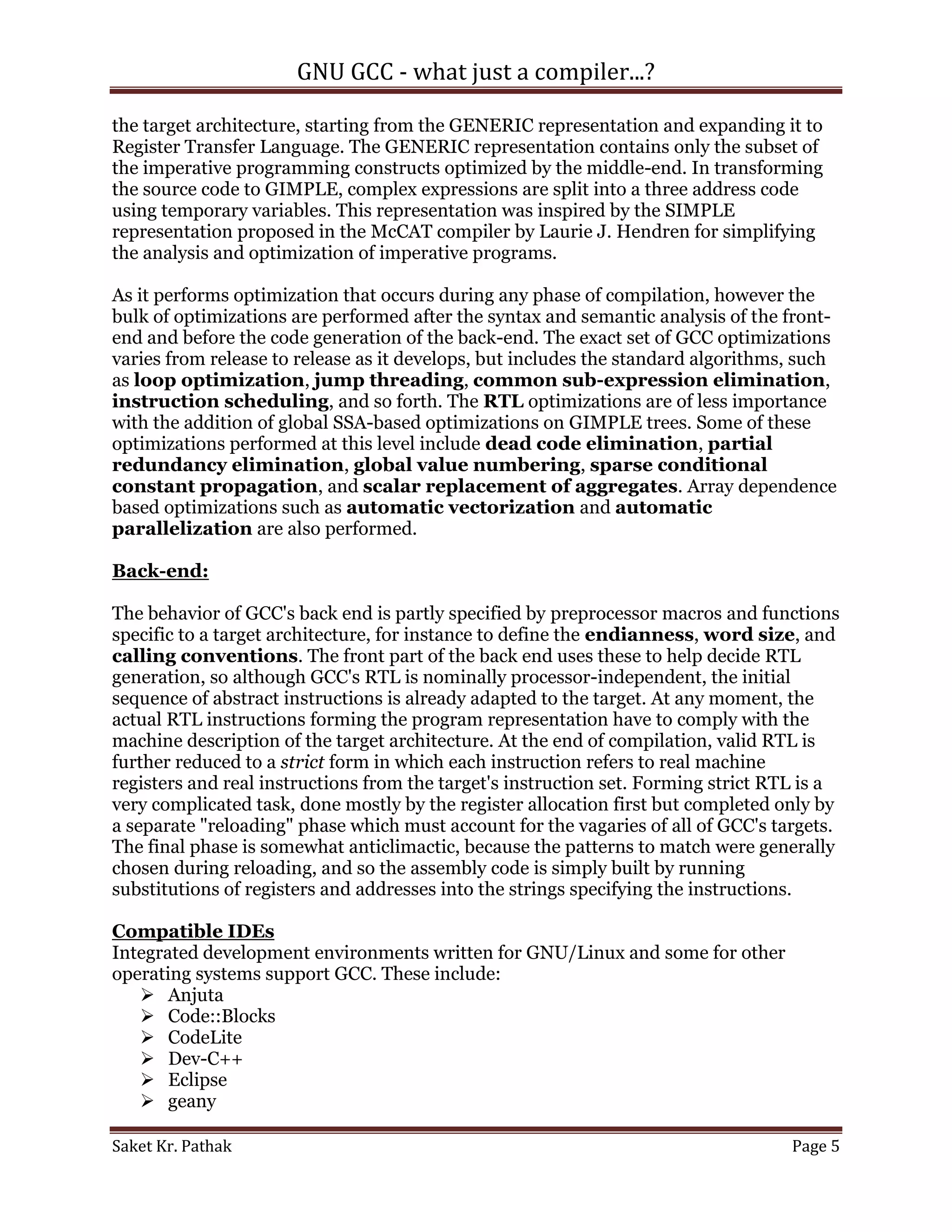 GNU GCC - what just a compiler...?

the target architecture, starting from the GENERIC representation and expanding it to
Register Transfer Language. The GENERIC representation contains only the subset of
the imperative programming constructs optimized by the middle-end. In transforming
the source code to GIMPLE, complex expressions are split into a three address code
using temporary variables. This representation was inspired by the SIMPLE
representation proposed in the McCAT compiler by Laurie J. Hendren for simplifying
the analysis and optimization of imperative programs.

As it performs optimization that occurs during any phase of compilation, however the
bulk of optimizations are performed after the syntax and semantic analysis of the front-
end and before the code generation of the back-end. The exact set of GCC optimizations
varies from release to release as it develops, but includes the standard algorithms, such
as loop optimization, jump threading, common sub-expression elimination,
instruction scheduling, and so forth. The RTL optimizations are of less importance
with the addition of global SSA-based optimizations on GIMPLE trees. Some of these
optimizations performed at this level include dead code elimination, partial
redundancy elimination, global value numbering, sparse conditional
constant propagation, and scalar replacement of aggregates. Array dependence
based optimizations such as automatic vectorization and automatic
parallelization are also performed.

Back-end:

The behavior of GCC's back end is partly specified by preprocessor macros and functions
specific to a target architecture, for instance to define the endianness, word size, and
calling conventions. The front part of the back end uses these to help decide RTL
generation, so although GCC's RTL is nominally processor-independent, the initial
sequence of abstract instructions is already adapted to the target. At any moment, the
actual RTL instructions forming the program representation have to comply with the
machine description of the target architecture. At the end of compilation, valid RTL is
further reduced to a strict form in which each instruction refers to real machine
registers and real instructions from the target's instruction set. Forming strict RTL is a
very complicated task, done mostly by the register allocation first but completed only by
a separate "reloading" phase which must account for the vagaries of all of GCC's targets.
The final phase is somewhat anticlimactic, because the patterns to match were generally
chosen during reloading, and so the assembly code is simply built by running
substitutions of registers and addresses into the strings specifying the instructions.

Compatible IDEs
Integrated development environments written for GNU/Linux and some for other
operating systems support GCC. These include:
    Anjuta
    Code::Blocks
    CodeLite
    Dev-C++
    Eclipse
    geany

Saket Kr. Pathak                                                                    Page 5
 