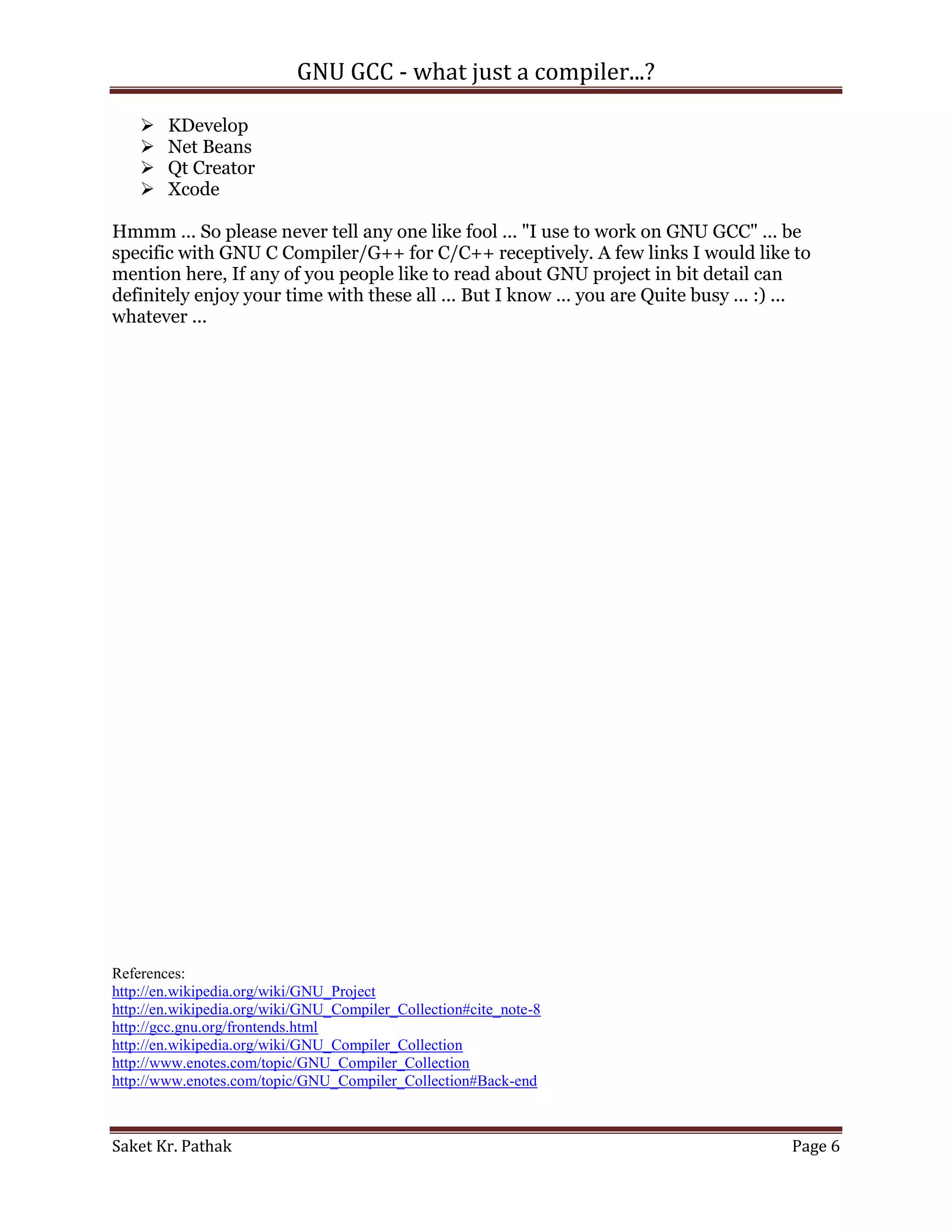 GNU GCC - what just a compiler...?

       KDevelop
       Net Beans
       Qt Creator
       Xcode

Hmmm ... So please never tell any one like fool ... "I use to work on GNU GCC" ... be
specific with GNU C Compiler/G++ for C/C++ receptively. A few links I would like to
mention here, If any of you people like to read about GNU project in bit detail can
definitely enjoy your time with these all ... But I know ... you are Quite busy ... :) ...
whatever ...




References:
http://en.wikipedia.org/wiki/GNU_Project
http://en.wikipedia.org/wiki/GNU_Compiler_Collection#cite_note-8
http://gcc.gnu.org/frontends.html
http://en.wikipedia.org/wiki/GNU_Compiler_Collection
http://www.enotes.com/topic/GNU_Compiler_Collection
http://www.enotes.com/topic/GNU_Compiler_Collection#Back-end



Saket Kr. Pathak                                                                       Page 6
 