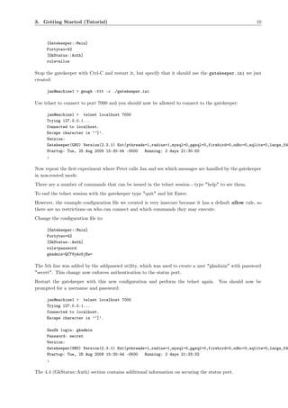 3. Getting Started (Tutorial)                                                                         10



     [Gatekeeper::Main]
     Fortytwo=42
     [GkStatus::Auth]
     rule=allow

Stop the gatekeeper with Ctrl-C and restart it, but specify that it should use the gatekeeper.ini we just
created:

     jan@machine1 > gnugk -ttt -c ./gatekeeper.ini

Use telnet to connect to port 7000 and you should now be allowed to connect to the gatekeeper:

     jan@machine1 > telnet localhost 7000
     Trying 127.0.0.1...
     Connected to localhost.
     Escape character is ’^]’.
     Version:
     Gatekeeper(GNU) Version(2.3.1) Ext(pthreads=1,radius=1,mysql=0,pgsql=0,firebird=0,odbc=0,sqlite=0,large_fd
     Startup: Tue, 25 Aug 2009 15:30:44 -0500   Running: 2 days 21:30:50
     ;

Now repeat the ﬁrst experiment where Peter calls Jan and see which messages are handled by the gatekeeper
in non-routed mode.
There are a number of commands that can be issued in the telnet session - type "help" to see them.
To end the telnet session with the gatekeeper type "quit" and hit Enter.
However, the example conﬁguration ﬁle we created is very insecure because it has a default allow rule, so
there are no restrictions on who can connect and which commands they may execute.
Change the conﬁguration ﬁle to:

     [Gatekeeper::Main]
     Fortytwo=42
     [GkStatus::Auth]
     rule=password
     gkadmin=QC7VyAo5jEw=

The 5th line was added by the addpasswd utility, which was used to create a user "gkadmin" with password
"secret". This change now enforces authentication to the status port.
Restart the gatekeeper with this new conﬁguration and perform the telnet again. You should now be
prompted for a username and password:

     jan@machine1 > telnet localhost 7000
     Trying 127.0.0.1...
     Connected to localhost.
     Escape character is ’^]’.

     GnuGk login: gkadmin
     Password: secret
     Version:
     Gatekeeper(GNU) Version(2.3.1) Ext(pthreads=1,radius=1,mysql=0,pgsql=0,firebird=0,odbc=0,sqlite=0,large_fd
     Startup: Tue, 25 Aug 2009 15:30:44 -0500   Running: 2 days 21:33:32
     ;

The 4.4 (GkStatus::Auth) section contains additional information on securing the status port.
 