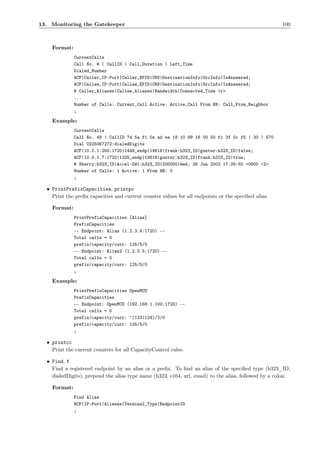 13. Monitoring the Gatekeeper                                                                         100



    Format:
              CurrentCalls
              Call No. # | CallID | Call_Duration | Left_Time
              Dialed_Number
              ACF|Caller_IP:Port|Caller_EPID|CRV|DestinationInfo|SrcInfo|IsAnswered;
              ACF|Callee_IP:Port|Callee_EPID|CRV|DestinationInfo|SrcInfo|IsAnswered;
              # Caller_Aliases|Callee_Aliases|Bandwidth|Connected_Time <r>
              ...
              Number of Calls: Current_Call Active: Active_Call From NB: Call_From_Neighbor
              ;

    Example:
              CurrentCalls
              Call No. 48 | CallID 7d 5a f1 0a ad ea 18 10 89 16 00 50 fc 3f 0c f5 | 30 | 570
              Dial 0225067272:dialedDigits
              ACF|10.0.1.200:1720|1448_endp|19618|frank:h323_ID|gunter:h323_ID|false;
              ACF|10.0.1.7:1720|1325_endp|19618|gunter:h323_ID|frank:h323_ID|true;
              # Sherry:h323_ID|Accel-GW1:h323_ID|200000|Wed, 26 Jun 2002 17:29:55 +0800 <2>
              Number of Calls: 1 Active: 1 From NB: 0
              ;

  • PrintPrefixCapacities, printpc
    Print the preﬁx capacities and current counter values for all endpoints or the speciﬁed alias.

    Format:
              PrintPrefixCapacities [Alias]
              PrefixCapacities
              -- Endpoint: Alias (1.2.3.4:1720) --
              Total calls = 0
              prefix/capacity/curr: 125/5/0
              -- Endpoint: Alias2 (1.2.3.5:1720) --
              Total calls = 0
              prefix/capacity/curr: 125/5/0
              ;

    Example:
              PrintPrefixCapacities OpenMCU
              PrefixCapacities
              -- Endpoint: OpenMCU (192.168.1.100:1720) --
              Total calls = 0
              prefix/capacity/curr: ^(123|124)/2/0
              prefix/capacity/curr: 125/5/0
              ;

  • printcc
    Print the current counters for all CapacityControl rules.

  • Find, f
    Find a registered endpoint by an alias or a preﬁx. To ﬁnd an alias of the speciﬁed type (h323_ID,
    dialedDigits), prepend the alias type name (h323, e164, url, email) to the alias, followed by a colon.

    Format:
              Find Alias
              RCF|IP:Port|Aliases|Terminal_Type|EndpointID
              ;
 