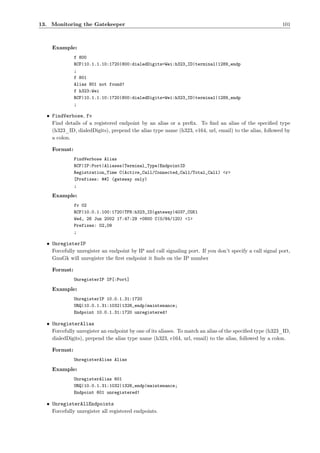 13. Monitoring the Gatekeeper                                                                            101



    Example:
              f 800
              RCF|10.1.1.10:1720|800:dialedDigits=Wei:h323_ID|terminal|1289_endp
              ;
              f 801
              Alias 801 not found!
              f h323:Wei
              RCF|10.1.1.10:1720|800:dialedDigits=Wei:h323_ID|terminal|1289_endp
              ;

  • FindVerbose, fv
    Find details of a registered endpoint by an alias or a preﬁx. To ﬁnd an alias of the speciﬁed type
    (h323_ID, dialedDigits), prepend the alias type name (h323, e164, url, email) to the alias, followed by
    a colon.

    Format:
              FindVerbose Alias
              RCF|IP:Port|Aliases|Terminal_Type|EndpointID
              Registration_Time C(Active_Call/Connected_Call/Total_Call) <r>
              [Prefixes: ##] (gateway only)
              ;

    Example:
              fv 02
              RCF|10.0.1.100:1720|TFN:h323_ID|gateway|4037_CGK1
              Wed, 26 Jun 2002 17:47:29 +0800 C(0/84/120) <1>
              Prefixes: 02,09
              ;

  • UnregisterIP
    Forcefully unregister an endpoint by IP and call signaling port. If you don’t specify a call signal port,
    GnuGk will unregister the ﬁrst endpoint it ﬁnds on the IP number

    Format:
              UnregisterIP IP[:Port]

    Example:
              UnregisterIP 10.0.1.31:1720
              URQ|10.0.1.31:1032|1326_endp|maintenance;
              Endpoint 10.0.1.31:1720 unregistered!

  • UnregisterAlias
    Forcefully unregister an endpoint by one of its aliases. To match an alias of the speciﬁed type (h323_ID,
    dialedDigits), prepend the alias type name (h323, e164, url, email) to the alias, followed by a colon.

    Format:
              UnregisterAlias Alias

    Example:
              UnregisterAlias 601
              URQ|10.0.1.31:1032|1326_endp|maintenance;
              Endpoint 601 unregistered!

  • UnregisterAllEndpoints
    Forcefully unregister all registered endpoints.
 