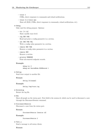 13. Monitoring the Gatekeeper                                                                           103



      – trace 1
        CDRs, direct responses to commands and reload notiﬁcations.
      – trace 2 or trace max
        Show all (RAS, CDRs, direct responses to commands, reload notiﬁcations, etc).

  • Debug
    Only used for debug purpose. Options:

      – trc [+|-|n]
        Show/modify trace level.
      – cfg SEC PAR
        Read and print a conﬁg parameter in a section.
      – set SEC PAR VAL
        Write a conﬁg value parameter in a section.
      – remove SEC PAR
        Remove a conﬁg value parameter in a section.
      – remove SEC
        Remove a section.
      – printrm VERBOSE
        Print all removed endpoint records.

    Example:
              debug trc 3
              debug set RoutedMode H245Routed 1

  • SetLog
    Send trace output to another ﬁle.

    Format:
              Setlog [filename]

    Example:
              Setlog /tmp/trace.log

  • RotateLog
    Rotate the log ﬁle.

  • Who
    Show all people on the status port. First ﬁeld is the session id, which can be used to disconnect a user
    through the DisconnectSession command.

  • DisconnectSession
    Disconnect a user from the status port.

    Format:
              DisconnectSession [session id]

    Example:
              DisconnectSession 2

  • Yell, y
    Send a message to all status clients.

    Format:
 