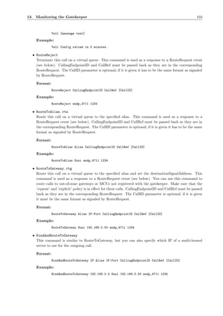 13. Monitoring the Gatekeeper                                                                           104



              Yell [message text]

    Example:
              Yell Config reload in 5 minutes.

  • RouteReject
    Terminate this call on a virtual queue. This command is used as a response to a RouteRequest event
    (see below). CallingEndpointID and CallRef must be passed back as they are in the corresponding
    RouteRequest. The CallID parameter is optional; if it is given it has to be the same format as signaled
    by RouteRequest.

    Format:
              RouteReject CallingEndpointID CallRef [CallID]

    Example:
              RouteReject endp_4711 1234

  • RouteToAlias, rta
    Route this call on a virtual queue to the speciﬁed alias. This command is used as a response to a
    RouteRequest event (see below). CallingEndpointID and CallRef must be passed back as they are in
    the corresponding RouteRequest. The CallID parameter is optional; if it is given it has to be the same
    format as signaled by RouteRequest.

    Format:
              RouteToAlias Alias CallingEndpointID CallRef [CallID]

    Example:
              RouteToAlias Suzi endp_4711 1234

  • RouteToGateway, rtg
    Route this call on a virtual queue to the speciﬁed alias and set the destinationSignalAddress. This
    command is used as a response to a RouteRequest event (see below). You can use this command to
    route calls to out-of-zone gateways or MCUs not registered with the gatekeeper. Make sure that the
    ’vqueue’ and ’explicit’ policy is in eﬀect for these calls. CallingEndpointID and CallRef must be passed
    back as they are in the corresponding RouteRequest. The CallID parameter is optional; if it is given
    it must be the same format as signaled by RouteRequest.

    Format:
              RouteToGateway Alias IP:Port CallingEndpointID CallRef [CallID]

    Example:
              RouteToGateway Suzi 192.168.0.50 endp_4711 1234

  • BindAndRouteToGateway
    This command is similar to RouteToGateway, but you can also specify which IP of a multi-homed
    server to use for the outgoing call.

    Format:
              BindAndRouteToGateway IP Alias IP:Port CallingEndpointID CallRef [CallID]

    Example:
              BindAndRouteToGateway 192.168.0.2 Suzi 192.168.0.50 endp_4711 1234
 