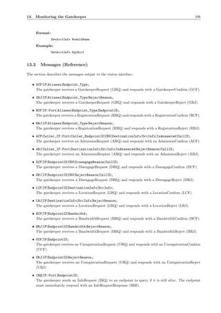 13. Monitoring the Gatekeeper                                                                        106



       Format:
                 GetAcctInfo ModuleName
       Example:
                 GetAcctInfo SqlAcct


13.3     Messages (Reference)

The section describes the messages output to the status interface.

   • GCF|IP|Aliases|Endpoint_Type;
     The gatekeeper receives a GatekeeperRequest (GRQ) and responds with a GatekeeperConﬁrm (GCF).

   • GRJ|IP|Aliases|Endpoint_Type|RejectReason;
     The gatekeeper receives a GatekeeperRequest (GRQ) and responds with a GatekeeperReject (GRJ).

   • RCF|IP:Port|Aliases|Endpoint_Type|EndpointID;
     The gatekeeper receives a RegistrationRequest (RRQ) and responds with a RegistrationConﬁrm (RCF).

   • RRJ|IP|Aliases|Endpoint_Type|RejectReason;
     The gatekeeper receives a RegistrationRequest (RRQ) and responds with a RegistrationReject (RRJ).

   • ACF|Caller_IP:Port|Caller_EndpointID|CRV|DestinationInfo|SrcInfo|IsAnswered|CallID;
     The gatekeeper receives an AdmissionRequest (ARQ) and responds with an AdmissionConﬁrm (ACF).

   • ARJ|Caller_IP:Port|DestinationInfo|SrcInfo|IsAnswered|RejectReason|CallID;
     The gatekeeper receives an AdmissionRequest (ARQ) and responds with an AdmissionReject (ARJ).

   • DCF|IP|EndpointID|CRV|DisengageReason|CallID;
     The gatekeeper receives a DisengageRequest (DRQ) and responds with a DisengageConﬁrm (DCF).

   • DRJ|IP|EndpointID|CRV|RejectReason|CallID;
     The gatekeeper receives a DisengageRequest (DRQ) and responds with a DisengageReject (DRJ).

   • LCF|IP|EndpointID|DestinationInfo|SrcInfo;
     The gatekeeper receives a LocationRequest (LRQ) and responds with a LocationConﬁrm (LCF).

   • LRJ|IP|DestinationInfo|SrcInfo|RejectReason;
     The gatekeeper receives a LocationRequest (LRQ) and responds with a LocationReject (LRJ).

   • BCF|IP|EndpointID|Bandwidth;
     The gatekeeper receives a BandwidthRequest (BRQ) and responds with a BandwidthConﬁrm (BCF).

   • BRJ|IP|EndpointID|Bandwidth|RejectReason;
     The gatekeeper receives a BandwidthRequest (BRQ) and responds with a BandwidthReject (BRJ).

   • UCF|IP|EndpointID;
     The gatekeeper receives an UnregistrationRequest (URQ) and responds with an UnregistrationConﬁrm
     (UCF).

   • URJ|IP|EndpointID|RejectReason;
     The gatekeeper receives an UnregistrationRequest (URQ) and responds with an UnregistrationReject
     (URJ).

   • IRQ|IP:Port|EndpointID;
     The gatekeeper sends an InfoRequest (IRQ) to an endpoint to query if it is still alive. The endpoint
     must immediately respond with an InfoRequestResponse (IRR).
 