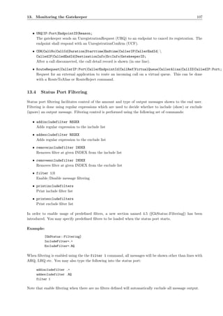 13. Monitoring the Gatekeeper                                                                         107



   • URQ|IP:Port|EndpointID|Reason;
     The gatekeeper sends an UnregistrationRequest (URQ) to an endpoint to cancel its registration. The
     endpoint shall respond with an UnregistrationConﬁrm (UCF).

   • CDR|CallNo|CallId|Duration|Starttime|Endtime|CallerIP|CallerEndId| 
     CalledIP|CalledEndId|DestinationInfo|SrcInfo|GatekeeperID;
     After a call disconnected, the call detail record is shown (in one line).

   • RouteRequest|CallerIP:Port|CallerEndpointId|CallRef|VirtualQueue|CallerAlias|CallID|CalledIP:Port;
     Request for an external application to route an incoming call on a virtual queue. This can be done
     with a RouteToAlias or RouteReject command.


13.4     Status Port Filtering

Status port ﬁltering facilitates control of the amount and type of output messages shown to the end user.
Filtering is done using regular expressions which are used to decide whether to include (show) or exclude
(ignore) an output message. Filtering control is performed using the following set of commands:

   • addincludefilter REGEX
     Adds regular expression to the include list

   • addexcludefilter REGEX
     Adds regular expression to the exclude list

   • removeincludefilter INDEX
     Removes ﬁlter at given INDEX from the include list

   • removeexcludefilter INDEX
     Removes ﬁlter at given INDEX from the exclude list

   • filter 1|0
     Enable/Disable message ﬁltering

   • printincludefilters
     Print include ﬁlter list

   • printexcludefilters
     Print exclude ﬁlter list

In order to enable usage of predeﬁned ﬁlters, a new section named 4.5 ([GkStatus::Filtering]) has been
introduced. You may specify predeﬁned ﬁlters to be loaded when the status port starts.

Example:

           [GkStatus::Filtering]
           IncludeFilter=.+
           ExcludeFilter=.RQ

When ﬁltering is enabled using the the filter 1 command, all messages will be shown other than lines with
ARQ, LRQ etc. You may also type the following into the status port:

       addincludefilter .+
       addexcludefilter .RQ
       filter 1

Note that enable ﬁltering when there are no ﬁlters deﬁned will automatically exclude all message output.
 