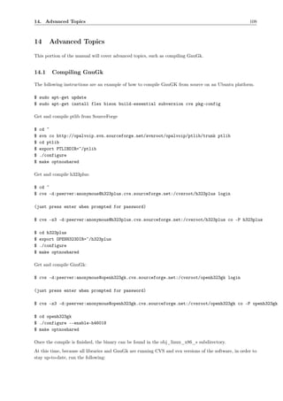 14. Advanced Topics                                                                                    108



14      Advanced Topics
This portion of the manual will cover advanced topics, such as compiling GnuGk.


14.1     Compiling GnuGk

The following instructions are an example of how to compile GnuGK from source on an Ubuntu platform.

$ sudo apt-get update
$ sudo apt-get install flex bison build-essential subversion cvs pkg-config

Get and compile ptlib from SourceForge

$   cd ~
$   svn co http://opalvoip.svn.sourceforge.net/svnroot/opalvoip/ptlib/trunk ptlib
$   cd ptlib
$   export PTLIBDIR=~/ptlib
$   ./configure
$   make optnoshared

Get and compile h323plus:

$ cd ~
$ cvs -d:pserver:anonymous@h323plus.cvs.sourceforge.net:/cvsroot/h323plus login

(just press enter when prompted for password)

$ cvs -z3 -d:pserver:anonymous@h323plus.cvs.sourceforge.net:/cvsroot/h323plus co -P h323plus

$   cd h323plus
$   export OPENH323DIR=~/h323plus
$   ./configure
$   make optnoshared

Get and compile GnuGk:

$ cvs -d:pserver:anonymous@openh323gk.cvs.sourceforge.net:/cvsroot/openh323gk login

(just press enter when prompted for password)

$ cvs -z3 -d:pserver:anonymous@openh323gk.cvs.sourceforge.net:/cvsroot/openh323gk co -P openh323gk

$ cd openh323gk
$ ./configure --enable-h46018
$ make optnoshared

Once the compile is ﬁnished, the binary can be found in the obj_linux_x86_s subdirectory.
At this time, because all libraries and GnuGk are running CVS and svn versions of the software, in order to
stay up-to-date, run the following:
 