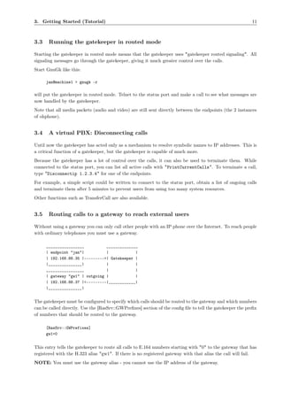 3. Getting Started (Tutorial)                                                                             11



3.3    Running the gatekeeper in routed mode

Starting the gatekeeper in routed mode means that the gatekeeper uses "gatekeeper routed signaling". All
signaling messages go through the gatekeeper, giving it much greater control over the calls.
Start GnuGk like this:

      jan@machine1 > gnugk -r

will put the gatekeeper in routed mode. Telnet to the status port and make a call to see what messages are
now handled by the gatekeeper.
Note that all media packets (audio and video) are still sent directly between the endpoints (the 2 instances
of ohphone).


3.4    A virtual PBX: Disconnecting calls

Until now the gatekeeper has acted only as a mechanism to resolve symbolic names to IP addresses. This is
a critical function of a gatekeeper, but the gatekeeper is capable of much more.
Because the gatekeeper has a lot of control over the calls, it can also be used to terminate them. While
connected to the status port, you can list all active calls with "PrintCurrentCalls". To terminate a call,
type "Disconnectip 1.2.3.4" for one of the endpoints.
For example, a simple script could be written to connect to the status port, obtain a list of ongoing calls
and terminate them after 5 minutes to prevent users from using too many system resources.
Other functions such as TransferCall are also available.


3.5    Routing calls to a gateway to reach external users

Without using a gateway you can only call other people with an IP phone over the Internet. To reach people
with ordinary telephones you must use a gateway.

      _________________          ______________
      | endpoint "jan"|          |            |
      | 192.168.88.35 |--------->| Gatekeeper |
      |_______________|          |            |
      _________________          |            |
      | gateway "gw1" | outgoing |            |
      | 192.168.88.37 |<---------|____________|
      |_______________|


The gatekeeper must be conﬁgured to specify which calls should be routed to the gateway and which numbers
can be called directly. Use the [RasSrv::GWPreﬁxes] section of the conﬁg ﬁle to tell the gatekeeper the preﬁx
of numbers that should be routed to the gateway.

      [RasSrv::GWPrefixes]
      gw1=0


This entry tells the gatekeeper to route all calls to E.164 numbers starting with "0" to the gateway that has
registered with the H.323 alias "gw1". If there is no registered gateway with that alias the call will fail.
NOTE: You must use the gateway alias - you cannot use the IP address of the gateway.
 