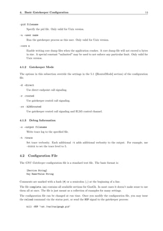 4. Basic Gatekeeper Conﬁguration                                                                            14



–pid filename
        Specify the pid ﬁle. Only valid for Unix version.

-u –user name
        Run the gatekeeper process as this user. Only valid for Unix version.

–core n
        Enable writing core dump ﬁles when the application crashes. A core dump ﬁle will not exceed n bytes
        in size. A special constant "unlimited" may be used to not enforce any particular limit. Only valid for
        Unix version.


4.1.2     Gatekeeper Mode

The options in this subsection override the settings in the 5.1 ([RoutedMode] section) of the conﬁguration
ﬁle.

-d –direct
        Use direct endpoint call signaling.

-r –routed
        Use gatekeeper routed call signaling.

-rr –h245routed
        Use gatekeeper routed call signaling and H.245 control channel.


4.1.3     Debug Information

-o –output filename
        Write trace log to the speciﬁed ﬁle.

-t –trace
        Set trace verbosity. Each additional -t adds additional verbosity to the output. For example, use
        -ttttt to set the trace level to 5.


4.2      Conﬁguration File

The GNU Gatekeeper conﬁguration ﬁle is a standard text ﬁle. The basic format is:

        [Section String]
        Key Name=Value String


Comments are marked with a hash (#) or a semicolon (;) at the beginning of a line.
The ﬁle complete.ini contains all available sections for GnuGk. In most cases it doesn’t make sense to use
them all at once. The ﬁle is just meant as a collection of examples for many settings.
The conﬁguration ﬁle can be changed at run time. Once you modify the conﬁguration ﬁle, you may issue
the reload command via the status port, or send the HUP signal to the gatekeeper process:

        kill -HUP ‘cat /var/run/gnugk.pid‘
 