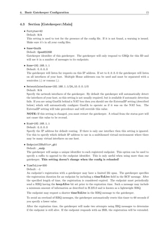 4. Basic Gatekeeper Conﬁguration                                                                              15



4.3    Section [Gatekeeper::Main]

  • Fortytwo=42
    Default: N/A
    This setting is used to test for the presence of the conﬁg ﬁle. If it is not found, a warning is issued.
    Make sure it’s in all your conﬁg ﬁles.

  • Name=GnuGk
    Default: OpenH323GK
    Gatekeeper identiﬁer of this gatekeeper. The gatekeeper will only respond to GRQs for this ID and
    will use it in a number of messages to its endpoints.

  • Home=192.168.1.1
    Default: 0.0.0.0
    The gatekeeper will listen for requests on this IP address. If set to 0.0.0.0 the gatekeeper will listen
    on all interfaces of your host. Multiple Home addresses can be used and must be separated with a
    semicolon (;) or comma (,).

  • NetworkInterfaces=192.168.1.1/24,10.0.0.1/0
    Default: N/A
    Specify the network interfaces of the gatekeeper. By default the gatekeeper will automatically detect
    the interfaces of your host, so this setting is not usually required, but is available if automatic detection
    fails. If you are using GnuGk behind a NAT box then you should use the ExternalIP setting (described
    below) which will automatically conﬁgure GnuGk to operate as if it was on the NAT box. The
    ExternalIP setting will take precedence and will override this value.
      NOTE: If this setting is changed, you must restart the gatekeeper. A reload from the status port will
      not cause this value to be re-read.

  • Bind=192.168.1.1
    Default: 0.0.0.0
    Specify the IP address for default routing. If there is only one interface then this setting is ignored.
    Use this to specify which default IP address to use in a multihomed virtual environment where there
    may be many virtual interfaces on one host.

  • EndpointIDSuffix=_gk1
    Default: _endp
    The gatekeeper will assign a unique identiﬁer to each registered endpoint. This option can be used to
    specify a suﬃx to append to the endpoint identiﬁer. This is only useful when using more than one
    gatekeeper. This setting doesn’t change when the conﬁg is reloaded!

  • TimeToLive=300
    Default: -1
    An endpoint’s registration with a gatekeeper may have a limited life span. The gatekeeper speciﬁes
    the registration duration for an endpoint by including a timeToLive ﬁeld in the RCF message. After
    the speciﬁed length of time, the registration is considered expired. The endpoint must periodically
    send a RRQ having the keepAlive bit set prior to the expiration time. Such a message may include
    a minimum amount of information as described in H.225.0 and is known as a lightweight RRQ.
      The endpoint may request a shorter timeToLive in the RRQ message to the gatekeeper.
      To avoid an overload of RRQ messages, the gatekeeper automatically resets this timer to 60 seconds if
      you specify a lower value.
      After the expiration time, the gatekeeper will make two attempts using IRQ messages to determine
      if the endpoint is still alive. If the endpoint responds with an IRR, the registration will be extended.
 