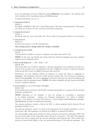 4. Basic Gatekeeper Conﬁguration                                                                             16



    If not, the gatekeeper will send a URQ with reason ttlExpired to the endpoint. The endpoint must
    then re-register with the gatekeeper using a full RRQ message.
    To disable this feature, set it to -1.

  • CompareAliasType=0
    Default: 1
    By default, a H323ID of ’1234’ won’t match E164 number ’1234’ when comparing aliases. This param-
    eter allows you to ignore the alias type when performing comparisons.

  • CompareAliasCase=0
    Default: 1
    By default, alias ’jan’ won’t match alias ’Jan’. If set to false, the comparison will not be case sensitive.

  • TraceLevel=2
    Default: 0
    Set trace level (same as -t on the command line).
    This setting doesn’t change when the conﬁg is reloaded!

  • TotalBandwidth=100000
    Default: -1
    Total bandwidth available to be given to endpoints. By default this feature is oﬀ.
    NOTE: At this time, the GnuGk only checks calls from registered endpoints and many endpoints
    supply incorrect bandwidth values.

  • RedirectGK=Endpoints > 100 | Calls > 50
    Default: N/A
    This option allow you to redirect endpoints to alternate gatekeepers if the gatekeeper becomes over-
    loaded. In the example above, the gatekeeper will reject a RRQ if the number of registered endpoints
    would exceed 100, or reject an ARQ if concurrent calls exceed 50.
    Furthermore, you may explicitly redirect all endpoints by setting this option to temporary or
    permanent. The gatekeeper will send a RAS rejection message with a list of alternate gatekeepers
    deﬁned in AlternateGKs. Note that a permanent redirection means that the redirected endpoints will
    not register with this gatekeeper again. NOTE: The redirect capability will only function with H.323
    version 4 compliant endpoints.

  • AlternateGKs=1.2.3.4:1719:false:120:GnuGk
    Default: N/A
    If the endpoint loses connectivity with GnuGk it should automatically try to register with the alternate
    gatekeeper speciﬁed here.
    NOTE: Depending on the endpoint, it may not attempt to re-establish a connection
    to its original gatekeeper.     Support for "Assigned Gatekeepers" was added in H.323v6.
    See http://www.packetizer.com/ipmc/h323/whatsnew_v6.html <http://www.packetizer.com/ipmc/
    h323/whatsnew_v6.html> for additional information.
    The primary gatekeeper includes a ﬁeld in the RCF to inform endpoints which alternate IP and
    gatekeeper identiﬁer to use.
    The alternate gatekeeper needs to be aware of all registrations on the primary gatekeeper or else it
    would reject calls. Our gatekeeper can forward every RRQ to an alternate IP address.
    The AlternateGKs conﬁg option speciﬁes the ﬁelds contained in the primary gatekeeper’s RCF. The
    ﬁrst and second ﬁelds of this string deﬁne where (IP, port) to forward to. The third tells endpoints
    whether they need to register with the alternate gatekeeper before placing calls. They usually don’t
    because we forward their RRQs, so they are automatically known to the alternate gatekeeper. The
 