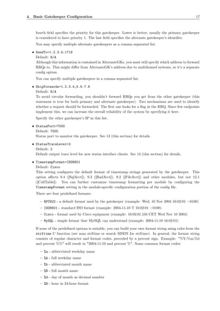 4. Basic Gatekeeper Conﬁguration                                                                        17



    fourth ﬁeld speciﬁes the priority for this gatekeeper. Lower is better; usually the primary gatekeeper
    is considered to have priority 1. The last ﬁeld speciﬁes the alternate gatekeeper’s identiﬁer.
    You may specify multiple alternate gatekeepers as a comma separated list.

  • SendTo=1.2.3.4:1719
    Default: N/A
    Although this information is contained in AlternateGKs, you must still specify which address to forward
    RRQs to. This might diﬀer from AlternateGK’s address due to multihomed systems, so it’s a separate
    conﬁg option.
    You can specify multiple gatekeepers in a comma separated list.

  • SkipForwards=1.2.3.4,5.6.7.8
    Default: N/A
    To avoid circular forwarding, you shouldn’t forward RRQs you get from the other gatekeeper (this
    statement is true for both primary and alternate gatekeeper). Two mechanisms are used to identify
    whether a request should be forwarded. The ﬁrst one looks for a ﬂag in the RRQ. Since few endpoints
    implement this, we can increase the overall reliability of the system by specifying it here.
    Specify the other gatekeeper’s IP in this list.

  • StatusPort=7000
    Default: 7000
    Status port to monitor the gatekeeper. See 13 (this section) for details.

  • StatusTraceLevel=2
    Default: 2
    Default output trace level for new status interface clients. See 13 (this section) for details.

  • TimestampFormat=ISO8601
    Default: Cisco
    This setting conﬁgures the default format of timestamp strings generated by the gatekeeper. This
    option aﬀects 9.4 ([SqlAcct]), 9.3 ([RadAcct]), 9.2 ([FileAcct]) and other modules, but not 12.1
    ([CallTable]). You can further customize timestamp formatting per module by conﬁguring the
    TimestampFormat setting in the module-speciﬁc conﬁguration portion of the conﬁg ﬁle.
    There are four predeﬁned formats:

       – RFC822 - a default format used by the gatekeeper (example: Wed, 10 Nov 2004 16:02:01 +0100)
       – ISO8601 - standard ISO format (example: 2004-11-10 T 16:02:01 +0100)
       – Cisco - format used by Cisco equipment (example: 16:02:01.534 CET Wed Nov 10 2004)
       – MySQL - simple format that MySQL can understand (example: 2004-11-10 16:02:01)

    If none of the predeﬁned options is suitable, you can build your own format string using rules from the
    strftime C function (see man strftime or search MSDN for strftime). In general, the format string
    consists of regular character and format codes, preceded by a percent sign. Example: "%Y-%m-%d
    and percent %%" will result in "2004-11-10 and percent %". Some common format codes:

       – %a - abbreviated weekday name
       – %A - full weekday name
       – %b - abbreviated month name
       – %B - full month name
       – %d - day of month as decimal number
       – %H - hour in 24-hour format
 