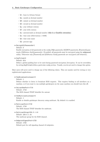 4. Basic Gatekeeper Conﬁguration                                                                         18



        – %I - hour in 12-hour format
        – %m - month as decimal number
        – %M - minute as decimal number
        – %S - second as decimal number
        – %y - year without century
        – %Y - year with century
        – %u - microseconds as decimal number (this is a GnuGk extension)
        – %z - time zone abbreviation (+0100)
        – %Z - time zone name
        – %% - percent sign

   • EncryptAllPasswords=1
     Default: 0
     Enable encryption of all passwords in the conﬁg (SQL passwords, RADIUS passwords, [Password] pass-
     words, [GkStatus::Auth] passwords). If enabled, all passwords must be encrypted using the addpasswd
     utility. Otherwise only [Password] and [GkStatus::Auth] passwords are encrypted (old behavior).

   • KeyFilled=0
     Default: N/A
     Deﬁne a global padding byte to be used during password encryption/decryption. It can be overridden
     by setting KeyFilled within a particular conﬁg section. Usually, you do not need to change this option.

Most users will never need to change any of the following values. They are mainly used for testing or very
sophisticated applications.

   • UseBroadcastListener=0
     Default: 1
     Deﬁnes whether to listen to broadcast RAS requests. This requires binding to all interfaces on a
     machine, so if you want to run multiple gatekeepers on the same machine you should turn this oﬀ.

   • UnicastRasPort=1719
     Default: 1719
     The RAS channel TSAP identiﬁer for unicast.

   • UseMulticastListener=0
     Default: 1
     Enable or disable gatekeeper discovery using multicast. By default it is enabled.

   • MulticastPort=1718
     Default: 1718
     The RAS channel TSAP identiﬁer for multicast.

   • MulticastGroup=224.0.1.41
     Default: 224.0.1.41
     The multicast group for the RAS channel.

   • EndpointSignalPort=1720
     Default: 1720
     Default port for call signaling channel of endpoints.
 