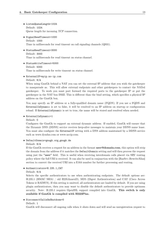4. Basic Gatekeeper Conﬁguration                                                                          19



  • ListenQueueLength=1024
    Default: 1024
    Queue length for incoming TCP connection.

  • SignalReadTimeout=1000
    Default: 1000
    Time in milliseconds for read timeout on call signaling channels (Q931).

  • StatusReadTimeout=3000
    Default: 3000
    Time in milliseconds for read timeout on status channel.

  • StatusWriteTimeout=5000
    Default: 5000
    Time in milliseconds for write timeout on status channel.

  • ExternalIP=myip.no-ip.com
    Default: N/A
    When using GnuGk behind a NAT you can set the external IP address that you wish the gatekeeper
    to masquerade as. This will allow external endpoints and other gatekeepers to contact the NATed
    gatekeeper. To work you must port forward the required ports to the gatekeeper IP or put the
    gatekeeper in the NAT box DMZ. This is diﬀerent than the bind setting, which speciﬁes a physical IP
    address on the GnuGk box.
    You may specify an IP address or a fully-qualiﬁed domain name (FQDN). If you use a FQDN and
    ExternalIsDynamic is set to false, it will be resolved to an IP address on startup or conﬁguration
    reload. If ExternalIsDynamic is set to true, the name will be stored and resolved when needed.

  • ExternalIsDynamic=1
    Default: 0
    Conﬁgures the GnuGk to support an external dynamic address. If enabled, GnuGk will ensure that
    the Dynamic DNS (DDNS) service receives keep-alive messages to maintain your DDNS name lease.
    You must also conﬁgure the ExternalIP setting with a DNS address maintained by a DDNS service
    such as www.dyndns.com or www.no-ip.com.

  • DefaultDomain=gnugk.org,gnugk.de
    Default: N/A
    If the GnuGk receives a request for an address in the format user@domain.com, this option will strip
    the domain from the address if it matches the DefaultDomain setting and will then process the request
    using just the "user" ﬁeld. This is useful when receiving interdomain calls placed via SRV routing
    policy where the full URI is received. It can also be used in conjunction with the [RasSrv::RewriteAlias]
    section to convert the received URI into a E164 number for further processing and routing.

  • Authenticators=H.235.1,CAT
    Default: N/A
    Selects the speciﬁc authenticators to use when authenticating endpoints. The default options are:
    H.235.1 (HMAC SHA1 / old H235AnnexD), MD5 (Digest Authentication) and CAT (Cisco Access
    Tokens ie RADIUS). If this setting is omitted, all authenticators are loaded by default. If you are using
    plugin authenticators, then you may want to disable the default authenticators to provide optimum
    security. Note: H.235.1 requires OpenSSL support compiled into GnuGk. This switch is only
    available if GnuGk is compiled with H323Plus.

  • DisconnectCallsOnShutdown=0
    Default: 1
    GnuGk will disconnect all ongoing calls when it shuts down and will send an unregistration request to
 
