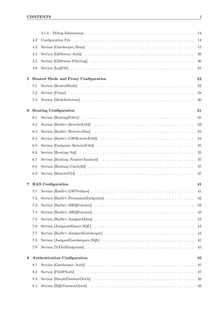 CONTENTS                                                                                                             2



        4.1.3   Debug Information . . . . . . . . . . . . . . . . . . . . . . . . . . . . . . . . . . . . . .       14
  4.2   Conﬁguration File . . . . . . . . . . . . . . . . . . . . . . . . . . . . . . . . . . . . . . . . . .       14
  4.3   Section [Gatekeeper::Main] . . . . . . . . . . . . . . . . . . . . . . . . . . . . . . . . . . . . .        15
  4.4   Section [GkStatus::Auth]      . . . . . . . . . . . . . . . . . . . . . . . . . . . . . . . . . . . . . .   20
  4.5   Section [GkStatus::Filtering]     . . . . . . . . . . . . . . . . . . . . . . . . . . . . . . . . . . . .   20
  4.6   Section [LogFile] . . . . . . . . . . . . . . . . . . . . . . . . . . . . . . . . . . . . . . . . . . .     21

5 Routed Mode and Proxy Conﬁguration                                                                                22
  5.1   Section [RoutedMode] . . . . . . . . . . . . . . . . . . . . . . . . . . . . . . . . . . . . . . . .        22
  5.2   Section [Proxy] . . . . . . . . . . . . . . . . . . . . . . . . . . . . . . . . . . . . . . . . . . . .     28
  5.3   Section [ModeSelection] . . . . . . . . . . . . . . . . . . . . . . . . . . . . . . . . . . . . . . .       30

6 Routing Conﬁguration                                                                                              31
  6.1   Section [RoutingPolicy] . . . . . . . . . . . . . . . . . . . . . . . . . . . . . . . . . . . . . . .       31
  6.2   Section [RasSrv::RewriteE164]       . . . . . . . . . . . . . . . . . . . . . . . . . . . . . . . . . . .   33
  6.3   Section [RasSrv::RewriteAlias]      . . . . . . . . . . . . . . . . . . . . . . . . . . . . . . . . . . .   34
  6.4   Section [RasSrv::GWRewriteE164] . . . . . . . . . . . . . . . . . . . . . . . . . . . . . . . . .           34
  6.5   Section [Endpoint::RewriteE164] . . . . . . . . . . . . . . . . . . . . . . . . . . . . . . . . . .         35
  6.6   Section [Routing::Sql] . . . . . . . . . . . . . . . . . . . . . . . . . . . . . . . . . . . . . . . .      35
  6.7   Section [Routing::NumberAnalysis]         . . . . . . . . . . . . . . . . . . . . . . . . . . . . . . . .   37
  6.8   Section [Routing::CatchAll] . . . . . . . . . . . . . . . . . . . . . . . . . . . . . . . . . . . . .       37
  6.9   Section [RewriteCLI]      . . . . . . . . . . . . . . . . . . . . . . . . . . . . . . . . . . . . . . . .   37

7 RAS Conﬁguration                                                                                                  41
  7.1   Section [RasSrv::GWPreﬁxes] . . . . . . . . . . . . . . . . . . . . . . . . . . . . . . . . . . . .         41
  7.2   Section [RasSrv::PermanentEndpoints] . . . . . . . . . . . . . . . . . . . . . . . . . . . . . . .          42
  7.3   Section [RasSrv::RRQFeatures] . . . . . . . . . . . . . . . . . . . . . . . . . . . . . . . . . . .         42
  7.4   Section [RasSrv::ARQFeatures] . . . . . . . . . . . . . . . . . . . . . . . . . . . . . . . . . . .         43
  7.5   Section [RasSrv::AssignedAlias] . . . . . . . . . . . . . . . . . . . . . . . . . . . . . . . . . . .       44
  7.6   Section [AssignedAliases::SQL] . . . . . . . . . . . . . . . . . . . . . . . . . . . . . . . . . . .        44
  7.7   Section [RasSrv::AssignedGatekeeper] . . . . . . . . . . . . . . . . . . . . . . . . . . . . . . .          44
  7.8   Section [AssignedGatekeepers::SQL] . . . . . . . . . . . . . . . . . . . . . . . . . . . . . . . .          45
  7.9   Section [NATedEndpoints] . . . . . . . . . . . . . . . . . . . . . . . . . . . . . . . . . . . . . .        45

8 Authentication Conﬁguration                                                                                       45
  8.1   Section [Gatekeeper::Auth] . . . . . . . . . . . . . . . . . . . . . . . . . . . . . . . . . . . . .        45
  8.2   Section [FileIPAuth] . . . . . . . . . . . . . . . . . . . . . . . . . . . . . . . . . . . . . . . . .      47
  8.3   Section [SimplePasswordAuth]        . . . . . . . . . . . . . . . . . . . . . . . . . . . . . . . . . . .   48
  8.4   Section [SQLPasswordAuth]         . . . . . . . . . . . . . . . . . . . . . . . . . . . . . . . . . . . .   49
 