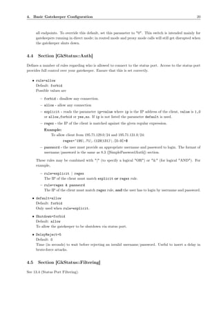 4. Basic Gatekeeper Conﬁguration                                                                         20



      all endpoints. To override this default, set this parameter to "0". This switch is intended mainly for
      gatekeepers running in direct mode; in routed mode and proxy mode calls will still get disrupted when
      the gatekeeper shuts down.


4.4    Section [GkStatus::Auth]

Deﬁnes a number of rules regarding who is allowed to connect to the status port. Access to the status port
provides full control over your gatekeeper. Ensure that this is set correctly.

   • rule=allow
     Default: forbid
     Possible values are

        – forbid - disallow any connection.
        – allow - allow any connection
        – explicit - reads the parameter ip=value where ip is the IP address of the client, value is 1,0
          or allow,forbid or yes,no. If ip is not listed the parameter default is used.
        – regex - the IP of the client is matched against the given regular expression.
           Example:
              To allow client from 195.71.129.0/24 and 195.71.131.0/24:
                      regex=ˆ195.71.(129|131).[0-9]+$
        – password - the user must provide an appropriate username and password to login. The format of
          username/password is the same as 8.3 ([SimplePasswordAuth]) section.

      These rules may be combined with "|" (to specify a logical "OR") or "&" (for logical "AND"). For
      example,

        – rule=explicit | regex
          The IP of the client must match explicit or regex rule.
        – rule=regex & password
          The IP of the client must match regex rule, and the user has to login by username and password.

   • default=allow
     Default: forbid
     Only used when rule=explicit.

   • Shutdown=forbid
     Default: allow
     To allow the gatekeeper to be shutdown via status port.

   • DelayReject=5
     Default: 0
     Time (in seconds) to wait before rejecting an invalid username/password. Useful to insert a delay in
     brute-force attacks.


4.5    Section [GkStatus::Filtering]

See 13.4 (Status Port Filtering).
 