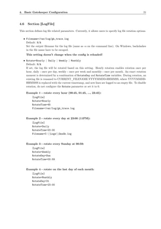 4. Basic Gatekeeper Conﬁguration                                                                            21



4.6    Section [LogFile]

This section deﬁnes log ﬁle related parameters. Currently, it allows users to specify log ﬁle rotation options.

   • Filename=/var/log/gk_trace.log
     Default: N/A
     Set the output ﬁlename for the log ﬁle (same as -o on the command line). On Windows, backslashes
     in the ﬁle name have to be escaped.
      This setting doesn’t change when the conﬁg is reloaded!

   • Rotate=Hourly | Daily | Weekly | Monthly
     Default: N/A
     If set, the log ﬁle will be rotated based on this setting. Hourly rotation enables rotation once per
     hour, daily - once per day, weekly - once per week and monthly - once per month. An exact rotation
     moment is determined by a combination of RotateDay and RotateTime variables. During rotation, an
     existing ﬁle is renamed to CURRENT_FILENAME.YYYYMMDD-HHMMSS, where YYYYMMDD-
     HHMMSS is replaced with the current timestamp, and new lines are logged to an empty ﬁle. To disable
     rotation, do not conﬁgure the Rotate parameter or set it to 0.

      Example 1 - rotate every hour (00:45, 01:45, ..., 23:45):
           [LogFile]
           Rotate=Hourly
           RotateTime=45
           Filename=/var/log/gk_trace.log


      Example 2 - rotate every day at 23:00 (11PM):
           [LogFile]
           Rotate=Daily
           RotateTime=23:00
           Filename=C:LogsGnuGk.log


      Example 3 - rotate every Sunday at 00:59:
           [LogFile]
           Rotate=Weekly
           RotateDay=Sun
           RotateTime=00:59


      Example 4 - rotate on the last day of each month:
           [LogFile]
           Rotate=Monthly
           RotateDay=31
           RotateTime=23:00
 