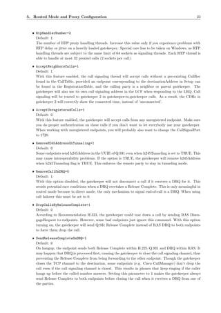 5. Routed Mode and Proxy Conﬁguration                                                                     23



  • RtpHandlerNumber=2
    Default: 1
    The number of RTP proxy handling threads. Increase this value only if you experience problems with
    RTP delay or jitter on a heavily loaded gatekeeper. Special care has to be taken on Windows, as RTP
    handling threads are subject to the same limit of 64 sockets as signaling threads. Each RTP thread is
    able to handle at most 32 proxied calls (2 sockets per call).

  • AcceptNeighborsCalls=1
    Default: 1
    With this feature enabled, the call signaling thread will accept calls without a pre-existing CallRec
    found in the CallTable, provided an endpoint corresponding to the destinationAddress in Setup can
    be found in the RegistrationTable, and the calling party is a neighbor or parent gatekeeper. The
    gatekeeper will also use its own call signaling address in the LCF when responding to the LRQ. Call
    signaling will be routed to gatekeeper 2 in gatekeeper-to-gatekeeper calls. As a result, the CDRs in
    gatekeeper 2 will correctly show the connected time, instead of ’unconnected’.

  • AcceptUnregisteredCalls=1
    Default: 0
    With this feature enabled, the gatekeeper will accept calls from any unregistered endpoint. Make sure
    you do proper authentication on these calls if you don’t want to let everybody use your gatekeeper.
    When working with unregistered endpoints, you will probably also want to change the CallSignalPort
    to 1720.

  • RemoveH245AddressOnTunneling=1
    Default: 0
    Some endpoints send h245Address in the UUIE of Q.931 even when h245Tunneling is set to TRUE. This
    may cause interoperability problems. If the option is TRUE, the gatekeeper will remove h245Address
    when h245Tunneling ﬂag is TRUE. This enforces the remote party to stay in tunneling mode.

  • RemoveCallOnDRQ=0
    Default: 1
    With this option disabled, the gatekeeper will not disconnect a call if it receives a DRQ for it. This
    avoids potential race conditions when a DRQ overtakes a Release Complete. This is only meaningful in
    routed mode because in direct mode, the only mechanism to signal end-of-call is a DRQ. When using
    call failover this must be set to 0.

  • DropCallsByReleaseComplete=1
    Default: 0
    According to Recommendation H.323, the gatekeeper could tear down a call by sending RAS Disen-
    gageRequest to endpoints. However, some bad endpoints just ignore this command. With this option
    turning on, the gatekeeper will send Q.931 Release Complete instead of RAS DRQ to both endpoints
    to force them drop the call.

  • SendReleaseCompleteOnDRQ=1
    Default: 0
    On hangup, the endpoint sends both Release Complete within H.225/Q.931 and DRQ within RAS. It
    may happen that DRQ is processed ﬁrst, causing the gatekeeper to close the call signaling channel, thus
    preventing the Release Complete from being forwarding to the other endpoint. Though the gatekeeper
    closes the TCP channel to the destination, some endpoints (e.g. Cisco CallManager) don’t drop the
    call even if the call signaling channel is closed. This results in phones that keep ringing if the caller
    hangs up before the called number answers. Setting this parameter to 1 makes the gatekeeper always
    send Release Complete to both endpoints before closing the call when it receives a DRQ from one of
    the parties.
 