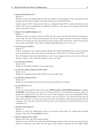 5. Routed Mode and Proxy Conﬁguration                                                                   24



  • SupportNATedEndpoints=1
    Default: 0
    Whether to allow an endpoint behind a NAT box register to the gatekeeper. If yes, the gatekeeper will
    translate the IP address in Q.931 and H.245 channel into the IP of NAT box.
    GnuGk supports NAT outbound calls (from an endpoint behind NAT to public networks) directly
    without any necessary modiﬁcation of endpoints or NAT box. Just register the endpoint with GnuGk
    and you can make call now.

  • SupportCallingNATedEndpoints=0
    Default: 1
    Whether to allow an endpoint behind an NAT box that support GnuGk NAT Traversal technique to
    receive calls. Use this to block errant gateways that do not support GnuGk Nat Traversal technique
    properly from causing one way audio problems when trying to call to the gateway. Calls to the gateways
    return caller unreachable. To be eﬀective SupportNATedEndpoints must be set to 1.

  • TreatUnregisteredNAT=1
    Default: 0
    Used in conjunction with AcceptUnregisteredCalls and SupportNATedEndpoints will automatically
    treat all unregistered calls which cannot be determined as being NAT are treated as being NAT.
    Not all Endpoints send sourceSignalAddress in the setup message which can be used to determine
    whether a caller is NAT. This adds support to those that don’t.

  • ScreenDisplayIE=MyID
    Default: N/A
    Modify the DisplayIE of Q.931 to the speciﬁed value.

  • ScreenCallingPartyNumberIE=0965123456
    Default: N/A
    Modify the CallingPartyNumberIE of Q.931 to the speciﬁed value.

  • ScreenSourceAddress=MyID
    Default: N/A
    Modify the sourceAddress ﬁeld of UUIE element from Q.931 Setup message.

  • ForwardOnFacility=1
    Default: 0
    If yes, on receiving Q.931 Facility with reason callForwarded, routeCallToGatekeeper or route-
    CallToMC, the gatekeeper will forwards call Setup directly to the forwarded endpoint, instead of
    passing the message back to the caller. If you have broken endpoints that can’t handle Q.931 Facility
    with reason callForwarded (or the other reasons), turn on this option. Note that this feature may not
    always work correctly, as it does not provide any means of capability renegotiation and media channel
    reopening. The call is only forwarded if the forwarder is the called party and the H.245 channel is not
    established, yet.

  • ShowForwarderNumber=0
    Default: 0
    Whether to rewrite the calling party number to the number of forwarder. It’s usually used for billing
    purpose. Only valid if ForwardOnFacility=1.

  • Q931PortRange=20000-20999
    Default: N/A (let the OS allocate ports)
    Specify the range of TCP port number for Q.931 signaling channels. Note the range size may limit the
    number of concurrent calls. Make sure this range is wide enough to take into account TIME_WAIT
 