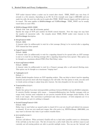 5. Routed Mode and Proxy Conﬁguration                                                                       25



    TCP socket timeout before a socket can be reused after closed. TIME_WAIT may vary from 15
    seconds to a few minutes, depending on an OS. So if for example your range is 2000-2001 and you
    made two calls, the next two calls can be made after TIME_WAIT timeout elapses and the sockets can
    be reused. The same applies to H245PortRange and T120PortRange. TIME_WAIT can be usually
    tuned down on most OSes.

  • H245PortRange=30000-30999
    Default: N/A (let the OS allocate ports)
    Specify the range of TCP port number for H.245 control channels. Note the range size may limit
    the number of concurrent calls. See remarks about TIME_WAIT socket state timeout in the
    Q931PortRange description.

  • SetupTimeout=4000
    Default: 8000
    A timeout value (in milliseconds) to wait for a ﬁrst message (Setup) to be received after a signaling
    TCP channel has been opened.

  • SignalTimeout=10000
    Default: 30000
    A timeout value (in milliseconds) to wait for a signaling channel to be opened after an ACF message
    is sent or to wait for an Alerting message after a signaling channel has been opened. This option can
    be thought as a maximum allowed PDD (Post Dial Delay) value.

  • AlertingTimeout=60000
    Default: 180000
    A timeout value (in milliseconds) to wait for a Connect message after a call entered Alerting state.
    This option can be thought as a maximum "ringing time".

  • TcpKeepAlive=0
    Default: 1
    Enable/disable keepalive feature on TCP signaling sockets. This can help to detect inactive signaling
    channels and prevent dead calls from hanging in the call table. For this option to work, you also need
    to tweak system settings to adjust keep alive timeout. See docs/keepalive.txt for more details.

  • TranslateFacility=1
    Default: 0
    Enable this option if you have interoperability problems between H.323v4 and non-H.323v4 endpoints.
    It converts Facility messages with reason = transportedInformation into Facility messages with an
    empty body, because some endpoints do not process tunneled H.245 messages inside Facility, if the
    body is not empty. The conversion is performed only when necessary - if both endpoints are v4 or
    both endpoints are pre-v4, nothing is changed.

  • SocketCleanupTimeout=1000
    Default: 5000
    Deﬁne time to wait before an unused socket is closed (if it is not yet closed) and deleted (its memory
    is released). If you use very small port ranges, like a few ports (e.g. RTPPortRange=2000-2009), you
    may want to decrease this value to get sockets reusable faster.

  • ActivateFailover=1
    Default: 0
    Activate call failover: When activated, GnuGk will try to ﬁnd other possible routes to a destination
    if the call fails on the ﬁrst route. The list of routes for a call is built when the call ﬁrst comes in and
    currently not all routing policies are able to provide multiple routes. You can use the ’internal’ and
 