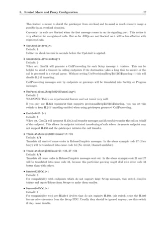 5. Routed Mode and Proxy Conﬁguration                                                                     27



    This feature is meant to shield the gatekeeper from overload and to avoid as much resource usage a
    possible in an overload situation.
    Currently the calls are blocked when the ﬁrst message comes in on the signaling port. This makes it
    very eﬀective for unregistered calls. But so far ARQs are not blocked, so it will be less eﬀective with
    registered calls.

  • CpsCheckInterval=1
    Default: 5
    Deﬁne the check interval in seconds before the CpsLimit is applied.

  • GenerateCallProceeding=1
    Default: 0
    When set, GnuGk will generate a CallProceeding for each Setup message it receives. This can be
    helpful to avoid a timeout in calling endpoints if the destination takes a long time to answer or the
    call is processed in a virtual queue. Without setting UseProvisionalRespToH245Tunneling=1 this will
    disable H.245 tunneling.
    CallProceeding messages sent by endpoints or gateways will be translated into Facility or Progress
    messages.

  • UseProvisionalRespToH245Tunneling=1
    Default: 0
    WARNING: This is an experimental feature and not tested very well.
    If you only use H.323 equipment that supports provisionalRespToH245Tunneling, you can set this
    switch to keep H.245 tunneling enabled when using gatekeeper generated CallProceeding.

  • EnableH450.2=1
    Default: 0
    When set, GnuGk will intercept H.450.2 call transfer messages and if possible transfer the call on behalf
    of the endpoint. This allows the endpoint initiated transferring of calls where the remote endpoint may
    not support H.450 and the gatekeeper initiates the call transfer.

  • TranslateReceivedQ931Cause=17:=34
    Default: N/A
    Translate all received cause codes in ReleaseComplete messages. In the above example code 17 (User
    busy) will be translated into cause code 34 (No circuit/channel available).

  • TranslateSentQ931Cause=21:=34,27:=34
    Default: N/A
    Translate all cause codes in ReleaseComplete messages sent out. In the above example code 21 and 27
    will be translated into cause code 34, because this particular gateway might deal with error code 34
    better than with others.

  • RemoveH235Call=1
    Default: 0
    For compatibility with endpoints which do not support large Setup messages, this switch removes
    tokens and cryptoTokens from Setups to make them smaller.

  • RemoveH460Call=1
    Default: 0
    For compatibility with pre-H323v4 devices that do not support H.460, this switch strips the H.460
    feature advertisements from the Setup PDU. Usually they should be ignored anyway; use this switch
    if they cause trouble.
 
