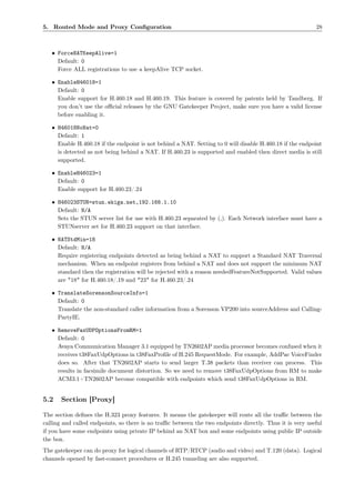 5. Routed Mode and Proxy Conﬁguration                                                                     28



   • ForceNATKeepAlive=1
     Default: 0
     Force ALL registrations to use a keepAlive TCP socket.

   • EnableH46018=1
     Default: 0
     Enable support for H.460.18 and H.460.19. This feature is covered by patents held by Tandberg. If
     you don’t use the oﬃcial releases by the GNU Gatekeeper Project, make sure you have a valid license
     before enabling it.

   • H46018NoNat=0
     Default: 1
     Enable H.460.18 if the endpoint is not behind a NAT. Setting to 0 will disable H.460.18 if the endpoint
     is detected as not being behind a NAT. If H.460.23 is supported and enabled then direct media is still
     supported.

   • EnableH46023=1
     Default: 0
     Enable support for H.460.23/.24

   • H46023STUN=stun.ekiga.net,192.168.1.10
     Default: N/A
     Sets the STUN server list for use with H.460.23 separated by (,). Each Network interface must have a
     STUNserver set for H.460.23 support on that interface.

   • NATStdMin=18
     Default: N/A
     Require registering endpoints detected as being behind a NAT to support a Standard NAT Traversal
     mechanism. When an endpoint registers from behind a NAT and does not support the minimum NAT
     standard then the registration will be rejected with a reason neededFeatureNotSupported. Valid values
     are "18" for H.460.18/.19 and "23" for H.460.23/.24

   • TranslateSorensonSourceInfo=1
     Default: 0
     Translate the non-standard caller information from a Sorenson VP200 into sourceAddress and Calling-
     PartyIE.

   • RemoveFaxUDPOptionsFromRM=1
     Default: 0
     Avaya Communication Manager 3.1 equipped by TN2602AP media processor becomes confused when it
     receives t38FaxUdpOptions in t38FaxProﬁle of H.245 RequestMode. For example, AddPac VoiceFinder
     does so. After that TN2602AP starts to send larger T.38 packets than receiver can process. This
     results in facsimile document distortion. So we need to remove t38FaxUdpOptions from RM to make
     ACM3.1+TN2602AP become compatible with endpoints which send t38FaxUdpOptions in RM.


5.2    Section [Proxy]

The section deﬁnes the H.323 proxy features. It means the gatekeeper will route all the traﬃc between the
calling and called endpoints, so there is no traﬃc between the two endpoints directly. Thus it is very useful
if you have some endpoints using private IP behind an NAT box and some endpoints using public IP outside
the box.
The gatekeeper can do proxy for logical channels of RTP/RTCP (audio and video) and T.120 (data). Logical
channels opened by fast-connect procedures or H.245 tunneling are also supported.
 