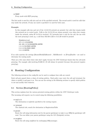 6. Routing Conﬁguration                                                                                    31



    • PROXY
      Proxy mode with RTP proxying.

The ﬁrst mode is used for calls into and out of the speciﬁed network. The second mode is used for calls that
stay inside the network. If only one mode is speciﬁed it is used for both cases.

Example:
      In this example calls into and out of the 1.2.3.0/24 network are proxied, but calls that remain inside
      this network are in routed mode. Calls in the 3.4.5.0/24 are always proxied, even when they remain
      inside the network, unless IP 3.4.5.6 is involved. If 2 networks have a rule for the call, the one with
      the most proxying is used, eg. a call from 192.168.1.222 to 3.4.5.20 would be proxied.

           [ModeSelection]
           127.0.0.0/24=ROUTED
           192.168.0.0/18=H245ROUTED,ROUTED
           1.2.3.0/24=PROXY,ROUTED
           3.4.5.0/24=PROXY,PROXY
           3.4.5.6=ROUTED


If no rules matches the settings [RoutedMode]GkRouted=, H245Routed= or [Proxy]Enable= are used to
determine the routing mode.
There are a few cases where these rules don’t apply, because the GNU Gatekeeper knows that the call needs
proxying: For example calls involving H.460.18/.19 will always be proxied (because this protocol requires
proxying).



6     Routing Conﬁguration
The following sections in the conﬁg ﬁle can be used to conﬁgure how calls are routed.
Each call gets passed down a chain of routing policies. Each policy may route the call and terminate the
chain or modify it and pass it on. You can use the setting in the following sections to specify which policies
to use and modify their behavior.


6.1    Section [RoutingPolicy]

This section explains how the various potential routing policies within the GNU Gatekeeper work.
The incoming call requests can be routed using the following possibilities:

    • explicit
      The destination is explicitly speciﬁed in the routing request.

    • internal
      The classical rule; search the destination in RegistrationTable

    • parent
      Route the call using information sent by the parent gatekeeper in reply to an ARQ the gatekeeper will
      send. You can deﬁne your parent gatekeeper using the 12.5 (Endpoint) section.

    • neighbor
      Route the call using neighbors by exchanging LRQ messages.
 