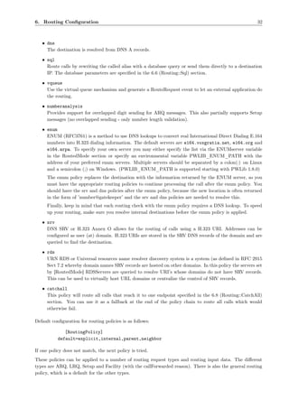 6. Routing Conﬁguration                                                                                 32



   • dns
     The destination is resolved from DNS A records.

   • sql
     Route calls by rewriting the called alias with a database query or send them directly to a destination
     IP. The database parameters are speciﬁed in the 6.6 (Routing::Sql) section.

   • vqueue
     Use the virtual queue mechanism and generate a RouteRequest event to let an external application do
     the routing.

   • numberanalysis
     Provides support for overlapped digit sending for ARQ messages. This also partially supports Setup
     messages (no overlapped sending - only number length validation).

   • enum
     ENUM (RFC3761) is a method to use DNS lookups to convert real International Direct Dialing E.164
     numbers into H.323 dialing information. The default servers are e164.voxgratia.net, e164.org and
     e164.arpa. To specify your own server you may either specify the list via the ENUMserver variable
     in the RoutedMode section or specify an environmental variable PWLIB_ENUM_PATH with the
     address of your preferred enum servers. Multiple servers should be separated by a colon(:) on Linux
     and a semicolon (;) on Windows. (PWLIB_ENUM_PATH is supported starting with PWLib 1.8.0)
     The enum policy replaces the destination with the information returned by the ENUM server, so you
     must have the appropriate routing policies to continue processing the call after the enum policy. You
     should have the srv and dns policies after the enum policy, because the new location is often returned
     in the form of ’number@gatekeeper’ and the srv and dns policies are needed to resolve this.
     Finally, keep in mind that each routing check with the enum policy requires a DNS lookup. To speed
     up your routing, make sure you resolve internal destinations before the enum policy is applied.

   • srv
     DNS SRV or H.323 Annex O allows for the routing of calls using a H.323 URI. Addresses can be
     conﬁgured as user (at) domain. H.323 URIs are stored in the SRV DNS records of the domain and are
     queried to ﬁnd the destination.

   • rds
     URN RDS or Universal resources name resolver discovery system is a system (as deﬁned in RFC 2915
     Sect 7.2 whereby domain names SRV records are hosted on other domains. In this policy the servers set
     by [RoutedMode] RDSServers are queried to resolve URI’s whose domains do not have SRV records.
     This can be used to virtually host URL domains or centralize the control of SRV records.

   • catchall
     This policy will route all calls that reach it to one endpoint speciﬁed in the 6.8 (Routing::CatchAll)
     section. You can use it as a fallback at the end of the policy chain to route all calls which would
     otherwise fail.

Default conﬁguration for routing policies is as follows:

              [RoutingPolicy]
           default=explicit,internal,parent,neighbor

If one policy does not match, the next policy is tried.
These policies can be applied to a number of routing request types and routing input data. The diﬀerent
types are ARQ, LRQ, Setup and Facility (with the callForwarded reason). There is also the general routing
policy, which is a default for the other types.
 