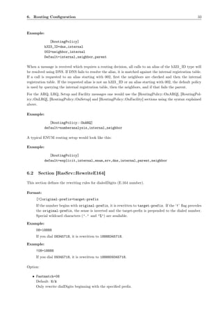 6. Routing Conﬁguration                                                                                      33



Example:

              [RoutingPolicy]
           h323_ID=dns,internal
           002=neighbor,internal
           Default=internal,neighbor,parent

When a message is received which requires a routing decision, all calls to an alias of the h323_ID type will
be resolved using DNS. If DNS fails to resolve the alias, it is matched against the internal registration table.
If a call is requested to an alias starting with 002, ﬁrst the neighbors are checked and then the internal
registration table. If the requested alias is not an h323_ID or an alias starting with 002, the default policy
is used by querying the internal registration table, then the neighbors, and if that fails the parent.
For the ARQ, LRQ, Setup and Facility messages one would use the [RoutingPolicy::OnARQ], [RoutingPol-
icy::OnLRQ], [RoutingPolicy::OnSetup] and [RoutingPolicy::OnFacility] sections using the syntax explained
above.

Example:

              [RoutingPolicy::OnARQ]
           default=numberanalysis,internal,neighbor

A typical ENUM routing setup would look like this:

Example:

              [RoutingPolicy]
           default=explicit,internal,enum,srv,dns,internal,parent,neighbor


6.2    Section [RasSrv::RewriteE164]

This section deﬁnes the rewriting rules for dialedDigits (E.164 number).

Format:
      [!]original-prefix=target-prefix
      If the number begins with original-prefix, it is rewritten to target-prefix. If the ‘!’ ﬂag precedes
      the original-prefix, the sense is inverted and the target-preﬁx is prepended to the dialed number.
      Special wildcard characters (’.’ and ’%’) are available.

Example:
      08=18888
      If you dial 08345718, it is rewritten to 18888345718.

Example:
      !08=18888
      If you dial 09345718, it is rewritten to 1888809345718.

Option:

   • Fastmatch=08
     Default: N/A
     Only rewrite dialDigits beginning with the speciﬁed preﬁx.
 