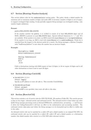 6. Routing Conﬁguration                                                                                      37



6.7    Section [Routing::NumberAnalysis]

This section deﬁnes rules for the numberanalysis routing policy. The policy checks a dialed number for
minimum and/or maximum number of digits and sends ARJ, if necessary (number of digits is out of range),
to support overlapped digit sending. It also partially supports Setup messages (no overlapped sending - only
number length validation).

Format:
      prefix=MIN_DIGITS[:MAX_DIGITS]
      If the number matches the prefix, it is veriﬁed to consist of at least MIN_DIGITS digits and (if
      MAX_DIGITS is present) at most MAX_DIGITS digits. Special wildcard characters (!, ’.’ and ’%’)
      are available. If the number is too short, an ARJ is send with rejectReason set to incompleteAddress.
      If the number is too long, an ARJ is send with rejectReason set to undefinedReason. Preﬁx list is
      searched from the longest to the shortest preﬁx for a match. For Setup messages, a Release Complete
      with "badFormatAddress" is sent when the number has an incorrect length.

Example:

           [RoutingPolicy::OnARQ]
           default=numberanalysis,internal

           [Routing::NumberAnalysis]
           0048=12
           48=10
           .=6:20

      Calls to destinations starting with 0048 require at least 12 digits, to 48 we require 10 digits and to all
      other destinations at least 6 and at most 20 digits.


6.8    Section [Routing::CatchAll]

   • CatchAllIP=1.2.3.4
     Default: (empty)
     Specify an IP address to route all calls to. This overrides CatchAllAlias.

   • CatchAllAlias=Frank
     Default: catchall
     If CatchAllIP is not speciﬁed, then route all calls to this alias.


6.9    Section [RewriteCLI]

This section contains a set of rewrite rules for ANI/CLI/H.323_ID numbers (Caller ID). The rewrite process
is done in two stages - inbound rewrite and outbound rewrite. The inbound rewrite is done before any other
Q.931 Setup message processing (such as inbound GWRewrite, authentication, accounting, ...), and because
it alters the Calling-Station-Id it will have an eﬀect in the authorization and accounting modules. The
outbound rewrite takes place just before the Setup message is to be forwarded and its eﬀect is visible only
to the callee.
An inbound rewrite rule can be matched by a caller’s IP and a dialed number or an original CLI/ANI. An
outbound rewrite rule can be matched by a caller’s IP, callee’s IP and a dialed number or a destination
number (the dialed number after rewrite) or a CLI/ANI (after inbound rewrite).
 