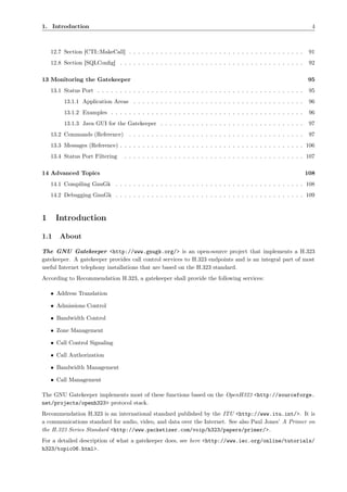 1. Introduction                                                                                                        4



    12.7 Section [CTI::MakeCall] . . . . . . . . . . . . . . . . . . . . . . . . . . . . . . . . . . . . . . .        91
    12.8 Section [SQLConﬁg] . . . . . . . . . . . . . . . . . . . . . . . . . . . . . . . . . . . . . . . . .         92

13 Monitoring the Gatekeeper                                                                                          95
    13.1 Status Port . . . . . . . . . . . . . . . . . . . . . . . . . . . . . . . . . . . . . . . . . . . . . .      95
         13.1.1 Application Areas . . . . . . . . . . . . . . . . . . . . . . . . . . . . . . . . . . . . . .         96
         13.1.2 Examples . . . . . . . . . . . . . . . . . . . . . . . . . . . . . . . . . . . . . . . . . . .        96
         13.1.3 Java GUI for the Gatekeeper . . . . . . . . . . . . . . . . . . . . . . . . . . . . . . . .           97
    13.2 Commands (Reference)        . . . . . . . . . . . . . . . . . . . . . . . . . . . . . . . . . . . . . . .    97
    13.3 Messages (Reference) . . . . . . . . . . . . . . . . . . . . . . . . . . . . . . . . . . . . . . . . . 106
    13.4 Status Port Filtering     . . . . . . . . . . . . . . . . . . . . . . . . . . . . . . . . . . . . . . . . 107

14 Advanced Topics                                                                                                   108
    14.1 Compiling GnuGk . . . . . . . . . . . . . . . . . . . . . . . . . . . . . . . . . . . . . . . . . . 108
    14.2 Debugging GnuGk . . . . . . . . . . . . . . . . . . . . . . . . . . . . . . . . . . . . . . . . . . 109



1     Introduction

1.1    About

The GNU Gatekeeper <http://www.gnugk.org/> is an open-source project that implements a H.323
gatekeeper. A gatekeeper provides call control services to H.323 endpoints and is an integral part of most
useful Internet telephony installations that are based on the H.323 standard.
According to Recommendation H.323, a gatekeeper shall provide the following services:

    • Address Translation

    • Admissions Control

    • Bandwidth Control

    • Zone Management

    • Call Control Signaling

    • Call Authorization

    • Bandwidth Management

    • Call Management

The GNU Gatekeeper implements most of these functions based on the OpenH323 <http://sourceforge.
net/projects/openh323> protocol stack.
Recommendation H.323 is an international standard published by the ITU <http://www.itu.int/>. It is
a communications standard for audio, video, and data over the Internet. See also Paul Jones’ A Primer on
the H.323 Series Standard <http://www.packetizer.com/voip/h323/papers/primer/>.
For a detailed description of what a gatekeeper does, see here <http://www.iec.org/online/tutorials/
h323/topic06.html>.
 