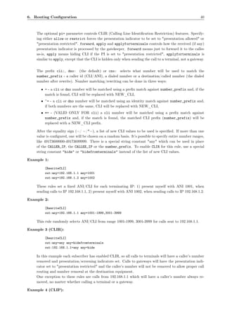 6. Routing Conﬁguration                                                                                  40



    The optional pi= parameter controls CLIR (Calling Line Identiﬁcation Restriction) features. Specify-
    ing either allow or restrict forces the presentation indicator to be set to "presentation allowed" or
    "presentation restricted". forward, apply and applyforterminals controls how the received (if any)
    presentation indicator is processed by the gatekeeper. forward means just to forward it to the callee
    as-is, apply means hiding CLI if the PI is set to "presentation restricted", applyforterminals is
    similar to apply, except that the CLI is hidden only when sending the call to a terminal, not a gateway.


    The preﬁx cli:, dno: (the default) or cno: selects what number will be used to match the
    number_prefix - a caller id (CLI/ANI), a dialed number or a destination/called number (the dialed
    number after rewrite). Number matching/rewriting can be done in three ways:

      • = - a cli or dno number will be matched using a preﬁx match against number_prefix and, if the
        match is found, CLI will be replaced with NEW_CLI,
      • ˜= - a cli or dno number will be matched using an identity match against number_prefix and,
        if both numbers are the same, CLI will be replaced with NEW_CLI,
      • *= - (VALID ONLY FOR cli) a cli number will be matched using a preﬁx match against
        number_prefix and, if the match is found, the matched CLI preﬁx (number_prefix) will be
        replaced with a NEW_CLI preﬁx.

    After the equality sign (=/ =/*=), a list of new CLI values to be used is speciﬁed. If more than one
    value is conﬁgured, one will be chosen on a random basis. It’s possible to specify entire number ranges,
    like 49173600000-49173699999. There is a special string constant "any" which can be used in place
    of the CALLER_IP, the CALLEE_IP or the number_prefix. To enable CLIR for this rule, use a special
    string constant "hide" or "hidefromterminals" instead of the list of new CLI values.

Example 1:

         [RewriteCLI]
         out:any=192.168.1.1 any=1001
         out:any=192.168.1.2 any=1002

    These rules set a ﬁxed ANI/CLI for each terminating IP: 1) present myself with ANI 1001, when
    sending calls to IP 192.168.1.1, 2) present myself with ANI 1002, when sending calls to IP 192.168.1.2.

Example 2:

         [RewriteCLI]
         out:any=192.168.1.1 any=1001-1999,3001-3999

    This rule randomly selects ANI/CLI from range 1001-1999, 3001-3999 for calls sent to 192.168.1.1.

Example 3 (CLIR):

         [RewriteCLI]
         out:any=any any=hidefromterminals
         out:192.168.1.1=any any=hide

    In this example each subscriber has enabled CLIR, so all calls to terminals will have a caller’s number
    removed and presentation/screening indicators set. Calls to gateways will have the presentation indi-
    cator set to "presentation restricted" and the caller’s number will not be removed to allow proper call
    routing and number removal at the destination equipment.
    One exception to these rules are calls from 192.168.1.1 which will have a caller’s number always re-
    moved, no matter whether calling a terminal or a gateway.

Example 4 (CLIP):
 
