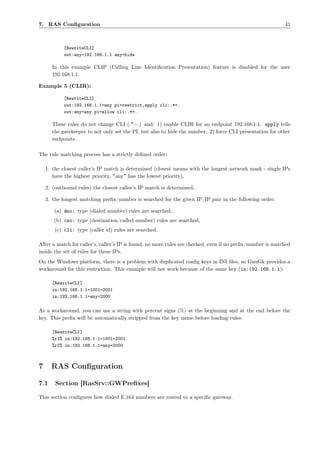 7. RAS Conﬁguration                                                                                        41



            [RewriteCLI]
            out:any=192.168.1.1 any=hide

      In this example CLIP (Calling Line Identiﬁcation Presentation) feature is disabled for the user
      192.168.1.1.

Example 5 (CLIR):

            [RewriteCLI]
            out:192.168.1.1=any pi=restrict,apply cli:.*=.
            out:any=any pi=allow cli:.*=.

      These rules do not change CLI (.*=.) and: 1) enable CLIR for an endpoint 192.168.1.1. apply tells
      the gatekeeper to not only set the PI, but also to hide the number. 2) force CLI presentation for other
      endpoints.

The rule matching process has a strictly deﬁned order:

    1. the closest caller’s IP match is determined (closest means with the longest network mask - single IPs
       have the highest priority, "any" has the lowest priority),

    2. (outbound rules) the closest callee’s IP match is determined,

    3. the longest matching preﬁx/number is searched for the given IP/IP pair in the following order:

       (a) dno: type (dialed number) rules are searched,
       (b) cno: type (destination/called number) rules are searched,
        (c) cli: type (caller id) rules are searched.

After a match for caller’s/caller’s IP is found, no more rules are checked, even if no preﬁx/number is matched
inside the set of rules for these IPs.
On the Windows platform, there is a problem with duplicated conﬁg keys in INI ﬁles, so GnuGk provides a
workaround for this restriction. This example will not work because of the same key (in:192.168.1.1):

      [RewriteCLI]
      in:192.168.1.1=1001=2001
      in:192.168.1.1=any=2000

As a workaround, you can use a string with percent signs (%) at the beginning and at the end before the
key. This preﬁx will be automatically stripped from the key name before loading rules:

      [RewriteCLI]
      %r1% in:192.168.1.1=1001=2001
      %r2% in:192.168.1.1=any=2000



7     RAS Conﬁguration

7.1     Section [RasSrv::GWPreﬁxes]

This section conﬁgures how dialed E.164 numbers are routed to a speciﬁc gateway.
 