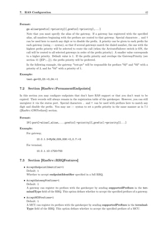 7. RAS Conﬁguration                                                                                         42



Format:
      gw-alias=prefix[:=priority][,prefix[:=priority],...]
      Note that you must specify the alias of the gateway. If a gateway has registered with the speciﬁed
      alias, all numbers beginning with the preﬁxes are routed to that gateway. Special characters . and !
      can be used here to match any digit or to disable the preﬁx. A priority can be given to each preﬁx for
      each gateway (using := syntax), so that if several gateways match the dialed number, the one with the
      highest preﬁx priority will be selected to route the call (when the ActivateFailover switch is ON, the
      call will be routed to all selected gateways in order of the preﬁx priority). A smaller value corresponds
      to a higher priority. Default value is 1. If the preﬁx priority and overlaps the GatewayPriority (see
      section 11 ([EP::...])), the preﬁx priority will be preferred.
      In the following example, the gateway "test-gw" will be responsible for preﬁxes "02" and "03" with a
      priority of 3, and for "04" with a priority of 1.

Example:
      test-gw=02,03:=3,04:=1


7.2    Section [RasSrv::PermanentEndpoints]

In this section you may conﬁgure endpoints that don’t have RAS support or that you don’t want to be
expired. Their records will always remain in the registration table of the gatekeeper. However, you can still
unregister it via the status port. Special characters . and ! can be used with preﬁxes here to match any
digit and disable the preﬁx. You may use := syntax to set a preﬁx priority in the same manner as in 7.1
([RasSrv::GWPreﬁxes]) section.

Format:
      IP[:port]=alias[,alias,...;prefix[:=priority][,prefix[:=priority]]...]

Example:
      For gateway,

              10.0.1.5=MyGW;009,008:=2,0.7:=3

      For terminal,

              10.0.1.10:1720=700


7.3    Section [RasSrv::RRQFeatures]

   • AcceptEndpointIdentifier=1
     Default: 1
     Whether to accept endpointIdentiﬁer speciﬁed in a full RRQ.

   • AcceptGatewayPrefixes=1
     Default: 1
     A gateway can register its preﬁxes with the gatekeeper by sending supportedPreﬁxes in the ter-
     minalType ﬁeld of the RRQ. This option deﬁnes whether to accept the speciﬁed preﬁxes of a gateway.

   • AcceptMCUPrefixes=1
     Default: 1
     A MCU can register its preﬁxes with the gatekeeper by sending supportedPreﬁxes in the terminal-
     Type ﬁeld of the RRQ. This option deﬁnes whether to accept the speciﬁed preﬁxes of a MCU.
 