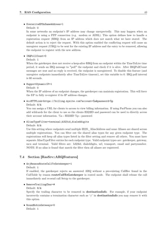 7. RAS Conﬁguration                                                                                      43



  • OverwriteEPOnSameAddress=1
    Default: 0
    In some networks an endpoint’s IP address may change unexpectedly. This may happen when an
    endpoint is using a PPP connection (e.g. modem or ADSL). This option deﬁnes how to handle a
    registration request (RRQ) from an IP address which does not match what we have stored. The
    default action is to reject the request. With this option enabled the conﬂicting request will cause an
    unregister request (URQ) to be sent for the existing IP address and the entry to be removed, allowing
    the endpoint to register with the new address.

  • IRQPollCount=0
    Default: 1
    When the gatekeeper does not receive a keep-alive RRQ from an endpoint within the TimeToLive time
    period, it sends an IRQ message to "poll" the endpoint and check if it is alive. After IRQPollCount
    messages are sent and no reply is received, the endpoint is unregistered. To disable this feature (and
    unregister endpoints immediately after TimeToLive timeout), set this variable to 0. IRQ poll interval
    is 60 seconds.

  • SupportDynamicIP=1
    Default: 0
    When the IP address of an endpoint changes, the gatekeeper can maintain registration. This will force
    the EP to fully re-register if its IP address changes.

  • AccHTTPLink=https://billing.mysite.com?account=%a&password=%p
    Default: N/A
    You can assign a URL for clients to access to view billing information. If using PacPhone you can also
    add wildcards for the client to use so the clients H323ID and password can be used to directly access
    their account information. %a - H323ID %p - password

  • AliasTypeFilter=terminal;h323id,dialeddigits
    Default: N/A
    Use this setting where endpoints send multiple H225_AliasAddress and some Aliases are shared across
    multiple registrations. You can ﬁlter out the shared alias types for any given endpoint type. The
    registrations will keep all alias types listed in the ﬁlter setting and remove all others. You must have
    separate AliasTypeFilter entries for each endpoint type. Valid endpoint types are: gatekeeper, gateway,
    mcu and terminal. Valid ﬁlters are: h323id, dialeddigits, url, transport, email and partynumber.
    NOTE: If no alias is found that match the ﬁlter then all aliases are registered.


7.4   Section [RasSrv::ARQFeatures]

  • ArjReasonRouteCallToGatekeeper=1
    Default: 1
    If enabled, the gatekeeper rejects an answered ARQ without a pre-existing CallRec found in the
    CallTable by reason routeCallToGatekeeper in routed mode. The endpoint shall release the call
    immediately and re-send call Setup to the gatekeeper.

  • RemoveTrailingChar=#
    Default: N/A
    Specify the trailing character to be removed in destinationInfo. For example, if your endpoint
    incorrectly contains a termination character such as ‘#’ in destinationInfo you may remove it with
    this option.

  • RoundRobinGateways=0
    Default: 1
 