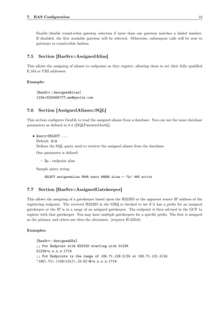 7. RAS Conﬁguration                                                                                       44



      Enable/disable round-robin gateway selection if more than one gateway matches a dialed number.
      If disabled, the ﬁrst available gateway will be selected. Otherwise, subsequent calls will be sent to
      gateways in round-robin fashion.


7.5    Section [RasSrv::AssignedAlias]

This allows the assigning of aliases to endpoints as they register, allowing them to set their fully qualiﬁed
E.164 or URI addresses.

Example:

      [RasSrv::AssignedAlias]
      1234=3323465777,me@mysite.com


7.6    Section [AssignedAliases::SQL]

This section conﬁgures GnuGk to read the assigned aliases from a database. You can use the same database
parameters as deﬁned in 8.4 ([SQLPasswordAuth]).

   • Query=SELECT ...
     Default: N/A
     Deﬁnes the SQL query used to retrieve the assigned aliases from the database.
      One parameter is deﬁned:

        – %u - endpoint alias

      Sample query string:

           SELECT assignedalias FROM users WHERE alias = ’%u’ AND active


7.7    Section [RasSrv::AssignedGatekeeper]

This allows the assigning of a gatekeeper based upon the H323ID or the apparent source IP address of the
registering endpoint. The received H323ID in the GRQ is checked to see if it has a preﬁx for an assigned
gatekeeper or the IP is in a range of an assigned gatekeeper. The endpoint is then advised in the GCF to
register with that gatekeeper. You may have multiple gatekeepers for a speciﬁc preﬁx. The ﬁrst is assigned
as the primary and others are then the alternates. (requires H.323v6)

Examples:

      [RasSrv::AssignedGKs]
      ;; For Endpoint with H323ID starting with 01234
      01234=x.x.x.x:1719
      ;; For Endpoints in the range of 195.71.129.0/24 or 195.71.131.0/24
      ^195.71.(129|131).[0-9]+$=x.x.x.x:1719
 