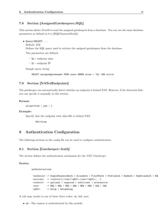 8. Authentication Conﬁguration                                                                          45



7.8    Section [AssignedGatekeepers::SQL]

This section allows GnuGk to read the assigned gatekeepers from a database. You can use the same database
parameters as deﬁned in 8.4 ([SQLPasswordAuth]).

    • Query=SELECT ...
      Default: N/A
      Deﬁnes the SQL query used to retrieve the assigned gatekeepers from the database.
      Two parameters are deﬁned:

        – %u - endpoint alias
        – %i - endpoint IP

      Sample query string:

           SELECT assignedgatekeeper FROM users WHERE alias = ’%u’ AND active


7.9    Section [NATedEndpoints]

The gatekeeper can automatically detect whether an endpoint is behind NAT. However, if the detection fails,
you can specify it manually in this section.

Format:
      alias=true | yes | 1

Example:
      Specify that the endpoint with alias 601 is behind NAT.

              601=true



8     Authentication Conﬁguration
The following sections in the conﬁg ﬁle can be used to conﬁgure authentication.


8.1    Section [Gatekeeper::Auth]

The section deﬁnes the authentication mechanism for the GNU Gatekeeper.

Syntax:

           authrule=actions

            <authrule>   :=   SimplePasswordAuth | AliasAuth | FileIPAuth | PrefixAuth | RadAuth | RadAliasAuth | SQL
            <actions>    :=   <control>[;<ras>|<q931>,<ras>|<q931>,...]
            <control>    :=   optional | required | sufficient | alternative
            <ras>        :=   GRQ | RRQ | URQ | ARQ | BRQ | DRQ | LRQ | IRQ
            <q931>       :=   Setup | SetupUnreg


A rule may results in one of these three codes: ok, fail, next.

    • ok - The request is authenticated by this module.
 