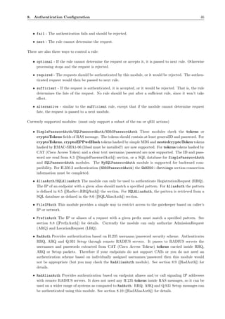 8. Authentication Conﬁguration                                                                            46



   • fail - The authentication fails and should be rejected.

   • next - The rule cannot determine the request.

There are also three ways to control a rule:

   • optional - If the rule cannot determine the request or accepts it, it is passed to next rule. Otherwise
     processing stops and the request is rejected.

   • required - The requests should be authenticated by this module, or it would be rejected. The authen-
     ticated request would then be passed to next rule.

   • sufficient - If the request is authenticated, it is accepted, or it would be rejected. That is, the rule
     determines the fate of the request. No rule should be put after a suﬃcient rule, since it won’t take
     eﬀect.

   • alternative - similar to the sufficient rule, except that if the module cannot determine request
     fate, the request is passed to a next module.

Currently supported modules: (most only support a subset of the ras or q931 actions)

   • SimplePasswordAuth/SQLPasswordAuth/H350PasswordAuth These modules check the tokens or
     cryptoTokens ﬁelds of RAS message. The tokens should contain at least generalID and password. For
     cryptoTokens, cryptoEPPwdHash tokens hashed by simple MD5 and nestedcryptoToken tokens
     hashed by HMAC-SHA1-96 (libssl must be installed!) are now supported. For tokens tokens hashed by
     CAT (Cisco Access Token) and a clear text username/password are now supported. The ID and pass-
     word are read from 8.3 ([SimplePasswordAuth]) section, or a SQL database for SimplePasswordAuth
     and SQLPasswordAuth modules. The MySQLPasswordAuth module is supported for backward com-
     patibility. For H.350.2 authentication (H350PasswordAuth) the GkH350::Settings section connection
     information must be completed.

   • AliasAuth/SQLAliasAuth The module can only be used to authenticate RegistrationRequest (RRQ).
     The IP of an endpoint with a given alias should match a speciﬁed pattern. For AliasAuth the pattern
     is deﬁned in 8.5 ([RasSrv::RRQAuth]) the section. For SQLAliasAuth, the pattern is retrieved from a
     SQL database as deﬁned in the 8.6 ([SQLAliasAuth]) section.

   • FileIPAuth This module provides a simple way to restrict access to the gatekeeper based on caller’s
     IP or network.

   • PrefixAuth The IP or aliases of a request with a given preﬁx must match a speciﬁed pattern. See
     section 8.8 ([PreﬁxAuth]) for details. Currently the module can only authorize AdmissionRequest
     (ARQ) and LocationRequest (LRQ).

   • RadAuth Provides authentication based on H.235 username/password security scheme. Authenticates
     RRQ, ARQ and Q.931 Setup through remote RADIUS servers. It passes to RADIUS servers the
     usernames and passwords extracted from CAT (Cisco Access Tokens) tokens carried inside RRQ,
     ARQ or Setup packets. Therefore if your endpoints do not support CATs or you do not need an
     authentication scheme based on individually assigned usernames/password then this module would
     not be appropriate (but you may check the RadAliasAuth module). See section 8.9 ([RadAuth]) for
     details.

   • RadAliasAuth Provides authentication based on endpoint aliases and/or call signaling IP addresses
     with remote RADIUS servers. It does not need any H.235 tokens inside RAS messages, so it can be
     used on a wider range of systems as compared to RadAuth. RRQ, ARQ and Q.931 Setup messages can
     be authenticated using this module. See section 8.10 ([RadAliasAuth]) for details.
 