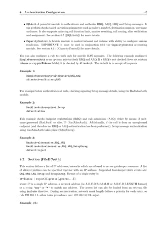 8. Authentication Conﬁguration                                                                               47



   • SQLAuth A powerful module to authenticate and authorize RRQ, ARQ, LRQ and Setup messages. It
     can perform checks based on various parameters such as caller’s number, destination number, username
     and more. It also supports enforcing call duration limit, number rewriting, call routing, alias veriﬁcation
     and assignment. See section 8.7 ([SQLAuth]) for more details.

   • CapacityControl A ﬂexible module to control inbound call volume with ability to conﬁgure various
     conditions. IMPORTANT: It must be used in conjunction with the CapacityControl accounting
     module. See section 8.11 ([CapacityControl]) for more details.

You can also conﬁgure a rule to check only for speciﬁc RAS messages. The following example conﬁgures
SimplePasswordAuth as an optional rule to check RRQ and ARQ. If a RRQ is not checked (does not contain
tokens or cryptoTokens ﬁelds), it is checked by AliasAuth. The default is to accept all requests.

Example 1:
      SimplePasswordAuth=alternative;RRQ,ARQ
      AliasAuth=sufficient;RRQ



The example below authenticates all calls, checking signaling Setup message details, using the RadAliasAuth
module.

Example 2:
      RadAliasAuth=required;Setup
      default=allow

This example checks endpoint registrations (RRQ) and call admissions (ARQ) either by means of user-
name/password (RadAuth) or alias/IP (RadAliasAuth). Additionally, if the call is from an unregistered
endpoint (and therefore no RRQ or ARQ authentication has been performed), Setup message authentication
using RadAliasAuth takes place (SetupUnreg).

Example 3:
      RadAuth=alternative;RRQ,ARQ
      RadAliasAuth=alternative;RRQ,ARQ,SetupUnreg
      default=reject


8.2    Section [FileIPAuth]

This section deﬁnes a list of IP addresses/networks which are allowed to access gatekeeper resources. A list
of allowed preﬁxes can be speciﬁed together with an IP address. Supported Gatekeeper::Auth events are:
GRQ, RRQ, LRQ, Setup and SetupUnreg. Format of a single entry is:
IP=[allow | reject][;prefix[,prefix...]]
where IP is a single IP address, a network address (in A.B.C.D/M.M.M.M or A.B.C.D/LENGTH format)
or a string ’any’ or ’*’ to match any address. The access list can also be loaded from an external ﬁle
using include directive. During authentication, network mask length deﬁnes a priority for each entry, so
rule 192.168.1.1=allow takes precedence over 192.168.1.0/24=reject.

Example #1:
 