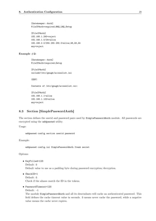 8. Authentication Conﬁguration                                                                      48



           [Gatekeeper::Auth]
           FileIPAuth=required;RRQ,LRQ,Setup

           [FileIPAuth]
           192.168.1.240=reject
           192.168.1.0/24=allow
           192.168.2.0/255.255.255.0=allow;48,49,44
           any=reject


Example #2:

           [Gatekeeper::Auth]
           FileIPAuth=required;Setup

           [FileIPAuth]
           include=/etc/gnugk/accesslist.ini

           (EOF)

           Contents of /etc/gnugk/accesslist.ini:

           [FileIPAuth]
           192.168.1.1=allow
           192.168.1.100=allow
           any=reject


8.3      Section [SimplePasswordAuth]

The section deﬁnes the userid and password pairs used by SimplePasswordAuth module. All passwords are
encrypted using the addpasswd utility.
Usage:

      addpasswd config section userid password

Example:

      addpasswd config.ini SimplePasswordAuth frank secret

Options:

   • KeyFilled=123
     Default: 0
     Default value to use as a padding byte during password encryption/decryption.

   • CheckID=1
     Default: 0
     Check if the aliases match the ID in the tokens.

   • PasswordTimeout=120
     Default: -1
     The module SimplePasswordAuth and all its descendants will cache an authenticated password. This
     ﬁeld deﬁnes the cache timeout value in seconds. 0 means never cache the password, while a negative
     value means the cache never expires.
 