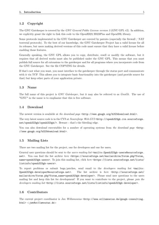 1. Introduction                                                                                             5



1.2    Copyright

The GNU Gatekeeper is covered by the GNU General Public License version 2 (GNU GPL v2). In addition,
we explicitly grant the right to link this code to the OpenH323/H323Plus and OpenSSL library.
Some protocols implemented in the GNU Gatekeeper are covered by patents (especially the ﬁrewall / NAT
traversal protocols). To the best of our knowledge, the GNU Gatekeeper Project has a valid license for all
its releases, but users making derived versions of this code must ensure that they have a valid license before
enabling those features.
Generally speaking, the GNU GPL allows you to copy, distribute, resell or modify the software, but it
requires that all derived works must also be published under the GNU GPL. This means that you must
publish full source for all extensions to the gatekeeper and for all programs where you incorporate code from
the GNU Gatekeeper. See the ﬁle COPYING for details.
If that’s not what you want, you must interface to the gatekeeper through the status port and communicate
with it via TCP. This allows you to integrate basic functionality into the gatekeeper (and provide source for
that) but keep other parts of your application private.


1.3    Name

The full name of this project is GNU Gatekeeper , but it may also be referred to as GnuGk . The use of
"GNU" in the name is to emphasize that this is free software.


1.4    Download

The newest version is available at the download page <http://www.gnugk.org/h323download.html>.
The very latest source code is in the CVS at Sourceforge Web-GUI <http://openh323gk.cvs.sourceforge.
net/openh323gk/openh323gk/>. Beware - that’s the bleeding edge.
You can also download executables for a number of operating systems from the download page <http:
//www.gnugk.org/h323download.html>.


1.5    Mailing Lists

There are two mailing list for the project, one for developers and one for users.
General user questions should be sent to the users mailing list <mailto:Openh323gk-users@sourceforge.
net>. You can ﬁnd the list archive here <https://sourceforge.net/mailarchive/forum.php?forum_
name=openh323gk-users>. To join this mailing list, click here <https://lists.sourceforge.net/lists/
listinfo/openh323gk-users>.
To report problems or submit bugs/patches, send email to the developers mailing list <mailto:
Openh323gk-developer@sourceforge.net>.           The list archive is here <http://sourceforge.net/
mailarchive/forum.php?forum_name=openh323gk-developer>. Please send user questions to the users
mailing list and keep this list for development! If you want to contribute to the project, please join the
developers mailing list <http://lists.sourceforge.net/lists/listinfo/openh323gk-developer>.


1.6    Contributors

The current project coordinator is Jan Willamowius <http://www.willamowius.de/gnugk-consulting.
html> <jan@willamowius.de>
 
