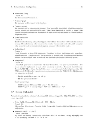 8. Authentication Conﬁguration                                                                            51



   • Database=billing
     Default: N/A
     The database name to connect to.

   • Username=gnugk
     The username used to connect to the database.

   • Password=secret
     The password used to connect to the database. If the password is not speciﬁed, a database connection
     attempt without any password will be made. If EncryptAllPasswords is enabled, or a KeyFilled
     variable is deﬁned in this section, the password is in encrypted form and should be created using the
     addpasswd utility.

   • CacheTimeout=120
     Default: 0
     This ﬁeld deﬁnes how long (alias;authrule) pairs retrieved from the database will be cached in the local
     memory. The cache timeout value is expressed in seconds. 0 means not to cache rules, while a negative
     value means the cache never expires (only reload command will refresh the cache).

   • MinPoolSize=5
     Default: 1
     Deﬁne the number of active SQL connections. This allows for better performance under heavy load,
     because more than 1 concurrent query can be executed at the same time. Setting MinPoolSize=1 will
     simulate the old behavior, when access to the SQL database was serialized (one query at time).

   • Query=SELECT ...
     Default: N/A
     Deﬁnes SQL query used to retrieve alias rule from the database. The query is parameterized - that
     means parameter replacement is made before each query is executed. Parameter placeholders are
     denoted by %1, %2, ... strings. Specify %% to embed a percent character before a digit into string (like
     %%1), specify %{1} to allow expansion inside complex expressions like %{1}123. For SQLAliasAuth
     two parameters are deﬁned:

        – %1 - the actual alias to query the rule for
        – %2 - the gatekeeper identiﬁer

      Sample query strings:
          SELECT authrule FROM users WHERE alias = ’%1’ AND active
          SELECT ’sigip:’ || host(ip) || port FROM users WHERE alias = ’%1’


8.7    Section [SQLAuth]

Authenticate and authorize endpoints/calls using a SQL database. Support for RRQ, ARQ, LRQ and Setup
events is provided.

   • Driver=MySQL | PostgreSQL | Firebird | ODBC | SQLite
     Default: N/A
     SQL database driver to use. Currently, MySQL, PostgreSQL, Firebird, ODBC and SQLite drivers are
     implemented.

   • Host=DNS[:PORT] | IP[:PORT]
     Default: localhost
     SQL server host address. Can be in the form of DNS[:PORT] or IP[:PORT]. Like sql.mycompany.com
     or sql.mycompany.com:3306 or 192.168.3.100.
 