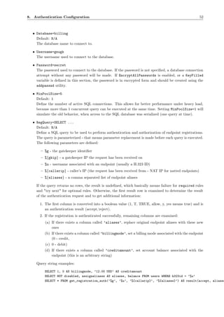 8. Authentication Conﬁguration                                                                          52



  • Database=billing
    Default: N/A
    The database name to connect to.

  • Username=gnugk
    The username used to connect to the database.

  • Password=secret
    The password used to connect to the database. If the password is not speciﬁed, a database connection
    attempt without any password will be made. If EncryptAllPasswords is enabled, or a KeyFilled
    variable is deﬁned in this section, the password is in encrypted form and should be created using the
    addpasswd utility.

  • MinPoolSize=5
    Default: 1
    Deﬁne the number of active SQL connections. This allows for better performance under heavy load,
    because more than 1 concurrent query can be executed at the same time. Setting MinPoolSize=1 will
    simulate the old behavior, when access to the SQL database was serialized (one query at time).

  • RegQuery=SELECT ...
    Default: N/A
    Deﬁne a SQL query to be used to perform authentication and authorization of endpoint registrations.
    The query is parameterized - that means parameter replacement is made before each query is executed.
    The following parameters are deﬁned:

      – %g - the gatekeeper identiﬁer
      – %{gkip} - a gatekeeper IP the request has been received on
      – %u - username associated with an endpoint (usually a H.323 ID)
      – %{callerip} - caller’s IP (the request has been received from - NAT IP for natted endpoints)
      – %{aliases} - a comma separated list of endpoint aliases

    If the query returns no rows, the result is undeﬁned, which basically means failure for required rules
    and "try next" for optional rules. Otherwise, the ﬁrst result row is examined to determine the result
    of the authentication request and to get additional information:

      1. The ﬁrst column is converted into a boolean value (1, T, TRUE, allow, y, yes means true) and is
         an authentication result (accept/reject).
      2. If the registration is authenticated successfully, remaining columns are examined:
         (a) If there exists a column called ’aliases’, replace original endpoint aliases with these new
             ones
         (b) If there exists a column called ’billingmode’, set a billing mode associated with the endpoint
             (0 - credit,
         (c) 0 - debit)
         (d) If there exists a column called ’creditamount’, set account balance associated with the
             endpoint (this is an arbitrary string)

    Query string examples:

         SELECT 1, 0 AS billingmode, ’12.00 USD’ AS creditamount
         SELECT NOT disabled, assignaliases AS aliases, balance FROM users WHERE h323id = ’%u’
         SELECT * FROM get_registration_auth(’%g’, ’%u’, ’%{callerip}’, ’%{aliases}’) AS result(accept, aliases
 