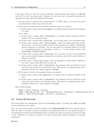 8. Authentication Conﬁguration                                                                             54



      If the query returns no rows, the result is undeﬁned, which basically means failure for required
      rules and "try next" for optional rules. Otherwise, the ﬁrst result row is examined to determine the
      authentication result and to get additional information:

        1. The ﬁrst column is converted into a boolean value (1, T, TRUE, allow, y, yes means true) and is
           an authentication result (accept/reject the call).
        2. If the request is authenticated successfully, remaining columns are examined:
           (a) If there exists a column called ’billingmode’, set a billing mode associated with the endpoint
               (0 - credit,
           (b) 0 - debit)
           (c) If there exists a column called ’creditamount’, set account balance associated with the
               endpoint (this is an arbitrary string)
           (d) If there exists a column called ’credittime’, use its integer value to set call duration limit
           (e) If there exists a column called ’redirectnumber’, replace the original destination number
               with this one. You can put multiple numbers (that correspond to multiple ’redirectip’
               entries) separated by a semicolon. You can also specify an outbound number (to be sent
               to a terminating gateway) by appending it with an ’=’ to the rewritten number (like
               485811001001=1234485811001001)
           (f) If there exists a column called ’redirectip’, force the call to be sent to the speciﬁed IP
               (one can put multiple destinations separated by a semicolon, that will be used for failover, if
               failover is activated)
           (g) If there exists a column called ’proxy’, force the gatekeeper to enable/disable (depends on
               the ’proxy’ column value) RTP proxy for this call
           (h) If there exists a column called ’clientauthid’, the gatekeeper will store this ID in its call
               record and send it back on all accounting events. This must be an unsigned integer with a
               maximum of 64 bits (eg. ’bigint unsigned’ in MySQL).
        3. If the request is denied, the remaining columns are examined:
           (a) If there exists a column called ’q931cause’, set a Q.931 cause in a Release Complete to this
               value
           (b) If there exists a column called ’clientauthid’, the gatekeeper will store this ID in its call
               record and send it back on all accounting events. This must be an unsigned integer with a
               maximum of 64 bits (eg. ’bigint unsigned’ in MySQL).

      Query string examples:
          SELECT 1, 360 AS credittime, 0 AS proxy
          SELECT * FROM auth_call(’%g’, ’%u’, ’%{Calling-Station-Id}’, ’%{callerip}’, ’%{Called-Station-Id}’) AS
          SELECT 1, ’1234’ AS redirectnumber, ’192.168.1.1’ AS redirectip


8.8    Section [PreﬁxAuth]

The section deﬁnes the authentication rule for the PrefixAuth module. Currently, only ARQs and LRQs
can be authorized by this module.
First, the most speciﬁc preﬁx is selected according to the destinationInfo ﬁeld of the received request.
Then the request is accepted or rejected according to the matched rules with the most speciﬁc netmask. If
no matched preﬁx is found, and the default option is speciﬁed, the request is accepted or rejected according
to that. Otherwise it is rejected or passed to the next authentication module according to the module
requirement.

Format:
 