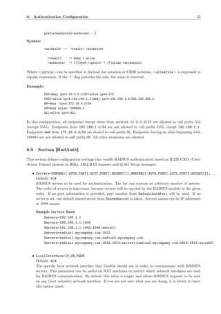 8. Authentication Conﬁguration                                                                             55



           prefix=authrule[|authrule|...]

Syntax:

           <authrule> :=   <result> <authrule>

             <result>      := deny | allow
             <authrule>    := [!]ipv4:<iprule> | [!]alias:<aliasrule>

Where <iprule> can be speciﬁed in decimal dot notation or CIDR notation, <aliasrule> is expressed in
regular expression. If the ‘!’ ﬂag precedes the rule, the sense is inverted.

Example:

           555=deny ipv4:10.0.0.0/27|allow ipv4:0/0
           5555=allow ipv4:192.168.1.1|deny ipv4:192.168.1.0/255.255.255.0
           86=deny !ipv4:172.16.0.0/24
           09=deny alias:^188884.*
           ALL=allow ipv4:ALL

In this conﬁguration, all endpoints except those from network 10.0.0.0/27 are allowed to call preﬁx 555
(except 5555). Endpoints from 192.168.1.0/24 are not allowed to call preﬁx 5555, except 192.168.1.1.
Endpoints not from 172.16.0.0/24 are denied to call preﬁx 86. Endpoints having an alias beginning with
188884 are not allowed to call preﬁx 09. All other situations are allowed.


8.9    Section [RadAuth]

This section deﬁnes conﬁguration settings that enable RADIUS authentication based on H.235 CATs (Cisco
Access Tokens) present in RRQ, ARQ RAS requests and Q.931 Setup messages.

   • Servers=SERVER1[:AUTH_PORT[:ACCT_PORT[:SECRET]]];SERVER2[:AUTH_PORT[:ACCT_PORT[:SECRET]]];...
     Default: N/A
     RADIUS servers to be used for authentication. The list can contain an arbitrary number of servers.
     The order of servers is important, because servers will be queried by the RADIUS module in the given
     order. If no port information is provided, port number from DefaultAuthPort will be used. If no
     secret is set, the default shared secret from SharedSecret is taken. Servers names can be IP addresses
     or DNS names.

      Sample Servers lines:
         Servers=192.168.1.1
         Servers=192.168.1.1:1645
         Servers=192.168.1.1:1645:1646:secret1
         Servers=radius1.mycompany.com:1812
         Servers=radius1.mycompany.com;radius2.mycompany.com
         Servers=radius1.mycompany.com:1812:1813:secret1;radius2.mycompany.com:1812:1813:secret2


   • LocalInterface=IP_OR_FQDN
     Default: N/A
     The speciﬁc local network interface that    GnuGk should use in order to communicate with RADIUS
     servers. This parameter can be useful on    NAT machines to restrict which network interfaces are used
     for RADIUS communication. By default        this value is empty and allows RADIUS requests to be sent
     on any (best suitable) network interface.   If you are not sure what you are doing, it is better to leave
     this option unset.
 