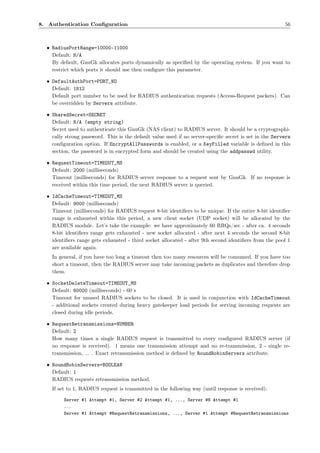 8. Authentication Conﬁguration                                                                          56



  • RadiusPortRange=10000-11000
    Default: N/A
    By default, GnuGk allocates ports dynamically as speciﬁed by the operating system. If you want to
    restrict which ports it should use then conﬁgure this parameter.

  • DefaultAuthPort=PORT_NO
    Default: 1812
    Default port number to be used for RADIUS authentication requests (Access-Request packets). Can
    be overridden by Servers attribute.

  • SharedSecret=SECRET
    Default: N/A (empty string)
    Secret used to authenticate this GnuGk (NAS client) to RADIUS server. It should be a cryptographi-
    cally strong password. This is the default value used if no server-speciﬁc secret is set in the Servers
    conﬁguration option. If EncryptAllPasswords is enabled, or a KeyFilled variable is deﬁned in this
    section, the password is in encrypted form and should be created using the addpasswd utility.

  • RequestTimeout=TIMEOUT_MS
    Default: 2000 (milliseconds)
    Timeout (milliseconds) for RADIUS server response to a request sent by GnuGk. If no response is
    received within this time period, the next RADIUS server is queried.

  • IdCacheTimeout=TIMEOUT_MS
    Default: 9000 (milliseconds)
    Timeout (milliseconds) for RADIUS request 8-bit identiﬁers to be unique. If the entire 8-bit identiﬁer
    range is exhausted within this period, a new client socket (UDP socket) will be allocated by the
    RADIUS module. Let’s take the example: we have approximately 60 RRQs/sec - after ca. 4 seconds
    8-bit identiﬁers range gets exhausted - new socket allocated - after next 4 seconds the second 8-bit
    identiﬁers range gets exhausted - third socket allocated - after 9th second identiﬁers from the pool 1
    are available again.
    In general, if you have too long a timeout then too many resources will be consumed. If you have too
    short a timeout, then the RADIUS server may take incoming packets as duplicates and therefore drop
    them.

  • SocketDeleteTimeout=TIMEOUT_MS
    Default: 60000 (milliseconds) - 60 s
    Timeout for unused RADIUS sockets to be closed. It is used in conjunction with IdCacheTimeout
    - additional sockets created during heavy gatekeeper load periods for serving incoming requests are
    closed during idle periods.

  • RequestRetransmissions=NUMBER
    Default: 2
    How many times a single RADIUS request is transmitted to every conﬁgured RADIUS server (if
    no response is received). 1 means one transmission attempt and no re-transmission, 2 - single re-
    transmission, ... . Exact retransmission method is deﬁned by RoundRobinServers attribute.

  • RoundRobinServers=BOOLEAN
    Default: 1
    RADIUS requests retransmission method.
    If set to 1, RADIUS request is transmitted in the following way (until response is received):

         Server #1 Attempt #1, Server #2 Attempt #1, ..., Server #N Attempt #1
         ...
         Server #1 Attempt #RequestRetransmissions, ..., Server #1 Attempt #RequestRetransmissions
 