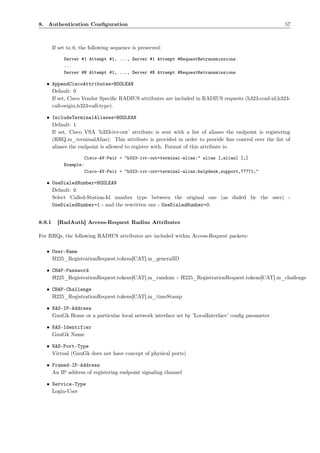 8. Authentication Conﬁguration                                                                         57



        If set to 0, the following sequence is preserved:

             Server #1 Attempt #1, ..., Server #1 Attempt #RequestRetransmissions
             ...
             Server #N Attempt #1, ..., Server #N Attempt #RequestRetransmissions

   • AppendCiscoAttributes=BOOLEAN
     Default: 0
     If set, Cisco Vendor Speciﬁc RADIUS attributes are included in RADIUS requests (h323-conf-id,h323-
     call-origin,h323-call-type).

   • IncludeTerminalAliases=BOOLEAN
     Default: 1
     If set, Cisco VSA ’h323-ivr-out’ attribute is sent with a list of aliases the endpoint is registering
     (RRQ.m_terminalAlias). This attribute is provided in order to provide ﬁne control over the list of
     aliases the endpoint is allowed to register with. Format of this attribute is:

                        Cisco-AV-Pair = "h323-ivr-out=terminal-alias:" alias [,alias] [;]
             Example:
                        Cisco-AV-Pair = "h323-ivr-out=terminal-alias:helpdesk,support,77771;"

   • UseDialedNumber=BOOLEAN
     Default: 0
     Select Called-Station-Id number type between the original one (as dialed by the user) -
     UseDialedNumber=1 - and the rewritten one - UseDialedNumber=0.


8.9.1     [RadAuth] Access-Request Radius Attributes

For RRQs, the following RADIUS attributes are included within Access-Request packets:

   • User-Name
     H225_RegistrationRequest.tokens[CAT].m_generalID

   • CHAP-Password
     H225_RegistrationRequest.tokens[CAT].m_random + H225_RegistrationRequest.tokens[CAT].m_challenge

   • CHAP-Challenge
     H225_RegistrationRequest.tokens[CAT].m_timeStamp

   • NAS-IP-Address
     GnuGk Home or a particular local network interface set by ’LocalInterface’ conﬁg parameter

   • NAS-Identifier
     GnuGk Name

   • NAS-Port-Type
     Virtual (GnuGk does not have concept of physical ports)

   • Framed-IP-Address
     An IP address of registering endpoint signaling channel

   • Service-Type
     Login-User
 