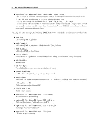 8. Authentication Conﬁguration                                                                                58



   • (optional) VSA: VendorId=Cisco, Cisco-AVPair, h323-ivr-out
     A list of aliases an endpoint is registering with (only if IncludeTerminalAliases conﬁg option is set)
     NOTE: The list of aliases inside h323-ivr-out is in the following form:
     h323-ivr-out="h323-ivr-out=terminal-alias:alias1,alias2,...,aliasN;"
     The h323-ivr-out attribute can be (in future) instantiated multiple times inside a single Access-Request
     and may also contain variables other than "terminal-alias", so a RADIUS server should be ﬂexible
     enough with processing of this attribute.

For ARQ and Setup messages, the following RADIUS attributes are included inside Access-Request packets:

   • User-Name
     ARQ.tokens[CAT].m_generalID

   • CHAP-Password
     ARQ.tokens[CAT].m_random + ARQ.tokens[CAT].m_challenge

   • CHAP-Challenge
     ARQ.tokens[CAT].m_timeStamp

   • NAS-IP-Address
     GnuGk Home or a particular local network interface set by ’LocalInterface’ conﬁg parameter

   • NAS-Identifier
     GnuGk Name

   • NAS-Port-Type
     Virtual (GnuGk does not have concept of physical ports)

   • Framed-IP-Address
     An IP address of registering endpoint signaling channel

   • Service-Type
     Login-User (for ARQs from originating endpoint) or Call-Check (for ARQs from answering endpoint)

   • Calling-Station-Id
     Calling party’s number (if available)

   • Called-Station-Id
     Called party’s number

   • (optional) VSA: VendorId=Cisco, h323-conf-id
     H.323 conference ID from ARQ

   • (optional) VSA: VendorId=Cisco, h323-call-type
     Call type (ﬁxed value: "h323-call-type=VoIP")

   • (optional) VSA: VendorId=Cisco, h323-call-origin
     Call origin ("answer","originate")

   • (optional) VSA: VendorId=Cisco, h323-gw-id
     The same as NAS-Identiﬁer
 