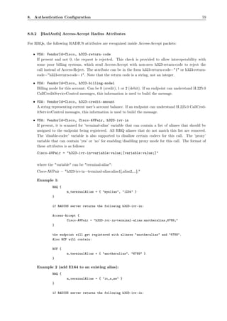 8. Authentication Conﬁguration                                                                             59



8.9.2     [RadAuth] Access-Accept Radius Attributes

For RRQs, the following RADIUS attributes are recognized inside Access-Accept packets:

   • VSA: VendorId=Cisco, h323-return-code
     If present and not 0, the request is rejected. This check is provided to allow interoperability with
     some poor billing systems, which send Access-Accept with non-zero h323-return-code to reject the
     call instead of Access-Reject. The attribute can be in the form h323-return-code="1" or h323-return-
     code="h323-return-code=1". Note that the return code is a string, not an integer.

   • VSA: VendorId=Cisco, h323-billing-model
     Billing mode for this account. Can be 0 (credit), 1 or 2 (debit). If an endpoint can understand H.225.0
     CallCreditServiceControl messages, this information is used to build the message.

   • VSA: VendorId=Cisco, h323-credit-amount
     A string representing current user’s account balance. If an endpoint can understand H.225.0 CallCred-
     itServiceControl messages, this information is used to build the message.

   • VSA: VendorId=Cisco, Cisco-AVPair, h323-ivr-in
     If present, it is scanned for ’terminal-alias’ variable that can contain a list of aliases that should be
     assigned to the endpoint being registered. All RRQ aliases that do not match this list are removed.
     The ’disable-codec’ variable is also supported to disallow certain codecs for this call. The ’proxy’
     variable that can contain ’yes’ or ’no’ for enabling/disabling proxy mode for this call. The format of
     these attributes is as follows:
        Cisco-AVPair = "h323-ivr-in=variable:value;[variable:value;]"


        where the "variable" can be "terminal-alias":
        Cisco-AVPair = "h323-ivr-in=terminal-alias:alias1[,alias2,...];"

        Example 1:
                 RRQ {
                          m_terminalAlias = { "myalias", "1234" }
                 }

                 if RADIUS server returns the following h323-ivr-in:

                 Access-Accept {
                         Cisco-AVPair = "h323-ivr-in=terminal-alias:anotheralias,6789;"
                 }

                 the endpoint will get registered with aliases "anotheralias" and "6789".
                 Also RCF will contain:

                 RCF {
                          m_terminalAlias = { "anotheralias", "6789" }
                 }

        Example 2 (add E164 to an existing alias):
                 RRQ {
                          m_terminalAlias = { "it_s_me" }
                 }

                 if RADIUS server returns the following h323-ivr-in:
 
