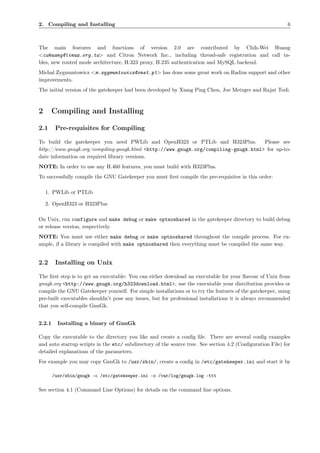 2. Compiling and Installing                                                                                6



The main features and functions of version 2.0 are contributed by Chih-Wei Huang
<cwhuang@linux.org.tw> and Citron Network Inc., including thread-safe registration and call ta-
bles, new routed mode architecture, H.323 proxy, H.235 authentication and MySQL backend.
Michal Zygmuntowicz <m.zygmuntowicz@onet.pl> has done some great work on Radius support and other
improvements.
The initial version of the gatekeeper had been developed by Xiang Ping Chen, Joe Metzger and Rajat Todi.



2       Compiling and Installing

2.1      Pre-requisites for Compiling

To build the gatekeeper you need PWLib and OpenH323 or PTLib and H323Plus.           Please see
http://www.gnugk.org/compiling-gnugk.html <http://www.gnugk.org/compiling-gnugk.html> for up-to-
date information on required library versions.
NOTE: In order to use any H.460 features, you must build with H323Plus.
To successfully compile the GNU Gatekeeper you must ﬁrst compile the pre-requisites in this order:

    1. PWLib or PTLib

    2. OpenH323 or H323Plus

On Unix, run configure and make debug or make optnoshared in the gatekeeper directory to build debug
or release version, respectively.
NOTE: You must use either make debug or make optnoshared throughout the compile process. For ex-
ample, if a library is compiled with make optnoshared then everything must be compiled the same way.


2.2      Installing on Unix

The ﬁrst step is to get an executable: You can either download an executable for your ﬂavour of Unix from
gnugk.org <http://www.gnugk.org/h323download.html>, use the executable your distribution provides or
compile the GNU Gatekeeper yourself. For simple installations or to try the features of the gatekeeper, using
pre-built executables shouldn’t pose any issues, but for professional installations it is always recommended
that you self-compile GnuGk.


2.2.1     Installing a binary of GnuGk

Copy the executable to the directory you like and create a conﬁg ﬁle. There are several conﬁg examples
and auto startup scripts in the etc/ subdirectory of the source tree. See section 4.2 (Conﬁguration File) for
detailed explanations of the parameters.
For example you may copy GnuGk to /usr/sbin/, create a conﬁg in /etc/gatekeeper.ini and start it by

        /usr/sbin/gnugk -c /etc/gatekeeper.ini -o /var/log/gnugk.log -ttt

See section 4.1 (Command Line Options) for details on the command line options.
 