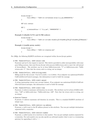 8. Authentication Conﬁguration                                                                             60




              Access-Accept {
                      Cisco-AVPair = "h323-ivr-in=terminal-alias:it_s_me,48586259732;"
              }

              RCF will contain:

              RCF {
                       m_terminalAlias = { "it_s_me", "48586259732" }
              }

     Example 3 (disable G.711 and G.729 codecs):
              Access-Accept {
                      Cisco-AVPair = "h323-ivr-in=codec-disable:g711Ulaw64k;g729;g711Alaw64k;g729AnnexA;"
              }

     Example 4 (enable proxy mode):
              Access-Accept {
                      Cisco-AVPair = "h323-ivr-in=proxy:yes"
              }


For ARQs, the following RADIUS attributes are recognized within Access-Accept packets:

   • VSA: VendorId=Cisco, h323-return-code
     If present and not 0, the request is rejected. This check is provided to allow interoperability with some
     poor billing systems, that send Access-Accept with non-zero h323-return-code to reject the call instead
     of Access-Reject. The attribute can be in form h323-return-code="1" or h323-return-code="h323-
     return-code=1". Note that the return code is a string, not an integer.

   • VSA: VendorId=Cisco, h323-billing-model
     Billing mode for this account. Can be 0 (credit), 1 or 2 (debit). If an endpoint can understand H.225.0
     CallCreditServiceControl messages, this information is used to build the message.

   • VSA: VendorId=Cisco, h323-credit-amount
     A string representing current user account balance. If an endpoint can understand H.225.0 CallCred-
     itServiceControl messages, this information is used to build the message.

   • VSA: VendorId=Cisco, h323-credit-time
     If present, it enforces maximum call duration (in seconds). The attribute can be in form of h323-credit-
     time="120" or h323-credit-time="h323-credit-time=120". Note that the return code is a string, not
     an integer.

   • Session-Timeout
     If present, it enforces maximum call duration (in seconds). This is a standard RADIUS attribute of
     integer type.

   • VSA: VendorId=Cisco, h323-redirect-ip-address
     If present, a call is sent to the IP address present in this attribute. You can put multiple destinations
     separated with a semicolon.

   • VSA: VendorId=Cisco, h323-redirect-number
     If present, a called station id is rewritten to this number. You can put multiple numbers separated by
     a semicolon. For each number you can also specify an outbound number (that is sent to a terminating
     gateway) by appending it with a ’=’.
 